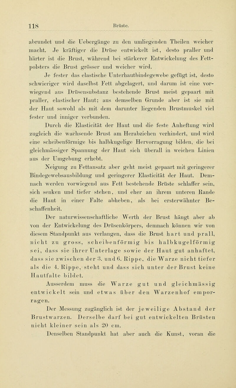abrundet und die Uebergänge zu den umliegenden Theilen weicher macbt. Je kräftiger die Drüse entwickelt ist, desto praller und härter ist die Brust, während bei stärkerer Entwickelung des Fett- polsters die Brust grösser und weicher wird. Je fester das elastische Unterhautbindegewebe gefügt ist, desto schwieriger wird daselbst Fett abgelagert, und darum ist eine vor- wiegend aus Drüsensubstanz bestehende Brust meist gepaart mit praller, elastischer Haut; aus demselben Grunde aber ist sie mit der Haut sowohl als mit dem darunter liegenden Brustmuskel viel fester und inniger verbunden. Durch die Elasticität der Haut und die feste Anheftung wird zugleich die wachsende Brust am Herabziehen verhindert, und wird eine scheibenförmige bis halbkugelige Hervorragung bilden, die bei gleichmässiger Spannung der Haut sich überall in weichen Linien aus der Umgebung erhebt. Neigung zu Fettansatz aber geht meist gepaart mit geringerer Bindegewebsausbildung und geringerer Elasticität der Haut. Dem- nach werden vorwiegend aus Fett bestehende Brüste schlaffer sein, sich senken und tiefer stehen, und eher an ihrem unteren Rande die Haut in einer Falte abheben, als bei ersterwähnter Be- schaffenheit. Der naturwissenschaftliche Werth der Brust hängt aber ab von der Entwickelung des Drüsenkörpers, demnach können wir von diesem Standpunkt aus verlangen, dass die Brust hart und prall, nicht zu gross, scheibenförmig bis halbkugelförmig sei, dass sie ihrer Unterlage sowie der Haut gut anhaftet, dass sie zwischen der B. und 6. Rippe, die Warze nicht tiefer als die 4. Rippe,-steht und dass sich unter der Brust keine Hautfalte bildet. Ausserdem muss die Warze gut und gleichmässig entwickelt sein und etwas über den Warzenhof empor- ragen. Der Messung zugänglich ist der jeweilige Abstand der Brustwarzen. Derselbe darf bei gut entwickelten Brüsten nicht kleiner sein als 20 cm. Denselben Standpunkt hat aber auch die Kunst, voran die