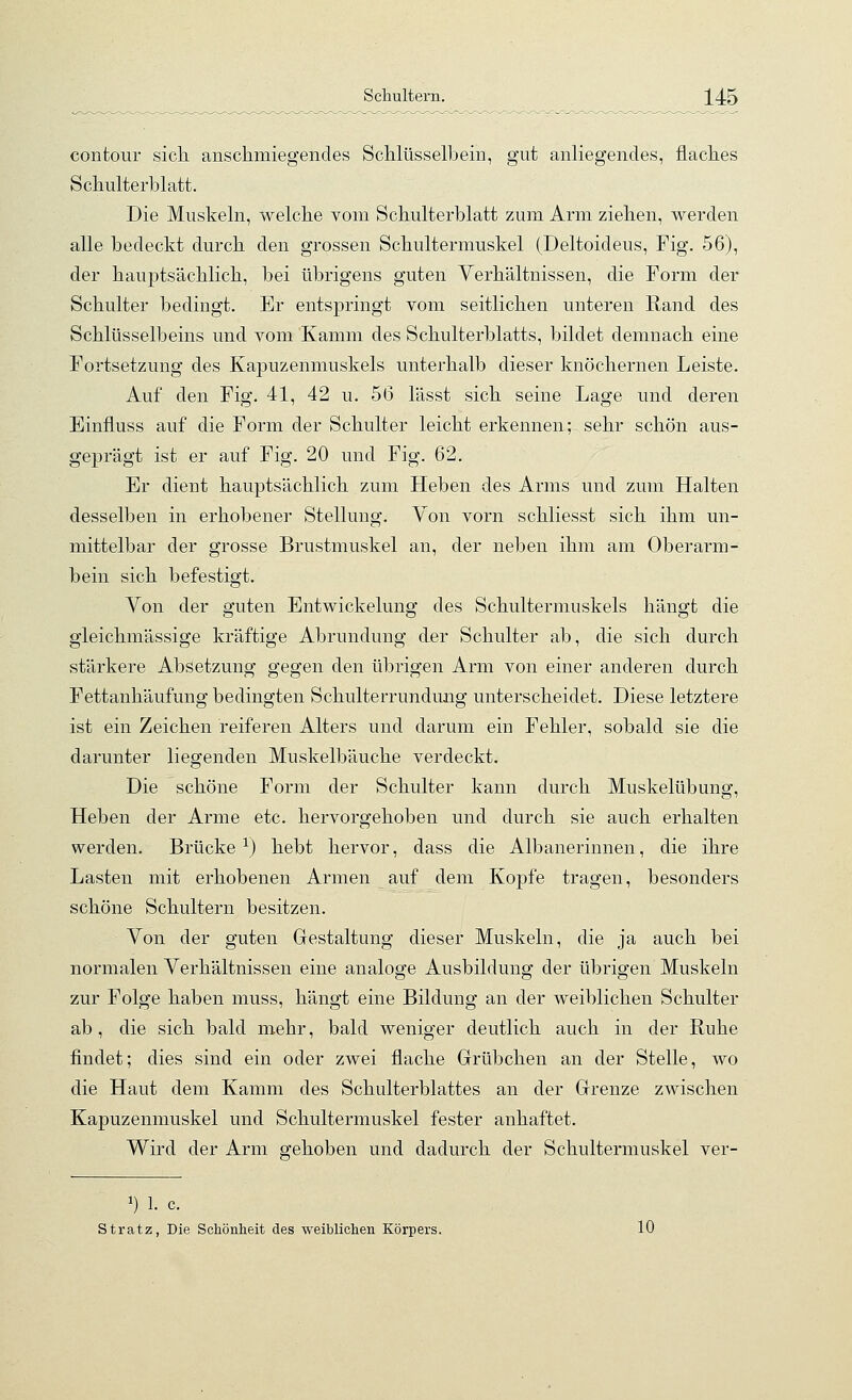 contour sich anschmiegendes Schlüsselbein, gut anliegendes, flaches Schulterblatt. Die Muskeln, welche vom Schulterblatt zum Arm ziehen, werden alle bedeckt durch den grossen Schultermuskel (Deltoideus, Fig. 56), der hauptsächlich, bei übrigens guten Verhältnissen, die Form der Schulter bedingt. Er entspringt vom seitlichen unteren Rand des Schlüsselbeins und vom Kamm des Schulterblatts, bildet demnach eine Fortsetzung des Kapuzenmuskels unterhalb dieser knöchernen Leiste. Auf den Fig. 41, 42 u. 56 lässt sich seine Lage und deren Einfluss auf die Form der Schulter leicht erkennen; sehr schön aus- geprägt ist er auf Fig. 20 und Fig. 62. Er dient hauptsächlich zum Heben des Arms und zum Halten desselben in erhobener Stellung. Von vorn schliesst sich ihm un- mittelbar der grosse Brustmuskel an, der neben ihm am Oberarm- bein sich befestigt. Von der guten Entwickelung des Schultermuskels hängt die gleichmässige kräftige Abrundung der Schulter ab, die sich durch stärkere Absetzung gegen den übrigen Arm von einer anderen durch Fettanhäufung bedingten Schulterrundung unterscheidet. Diese letztere ist ein Zeichen reiferen Alters und darum ein Fehler, sobald sie die darunter liegenden Muskelbäuche verdeckt. Die schöne Form der Schulter kann durch Muskelübung, Heben der Arme etc. hervorgehoben und durch sie auch erhalten werden. Brücke ^) hebt hervor, dass die Albanerinnen, die ihre Lasten mit erhobenen Armen auf dem Kopfe tragen, besonders schöne Schultern besitzen. Von der guten Gestaltung dieser Muskeln, die ja auch bei normalen Verhältnissen eine analoge Ausbildung der übrigen Muskeln zur Folge haben muss, hängt eine Bildung an der weiblichen Schulter ab, die sich bald mehr, bald weniger deutlich auch in der Ruhe findet; dies sind ein oder zwei flache Grübchen an der Stelle, wo die Haut dem Kamm des Schulterblattes an der Grenze zwischen Kapuzenmuskel und Schultermuskel fester anhaftet. Wird der Arm gehoben und dadurch der Schultermuskel ver- 1) 1. c. Stratz, Die Schönlieit des weiblichen Körpers. 10