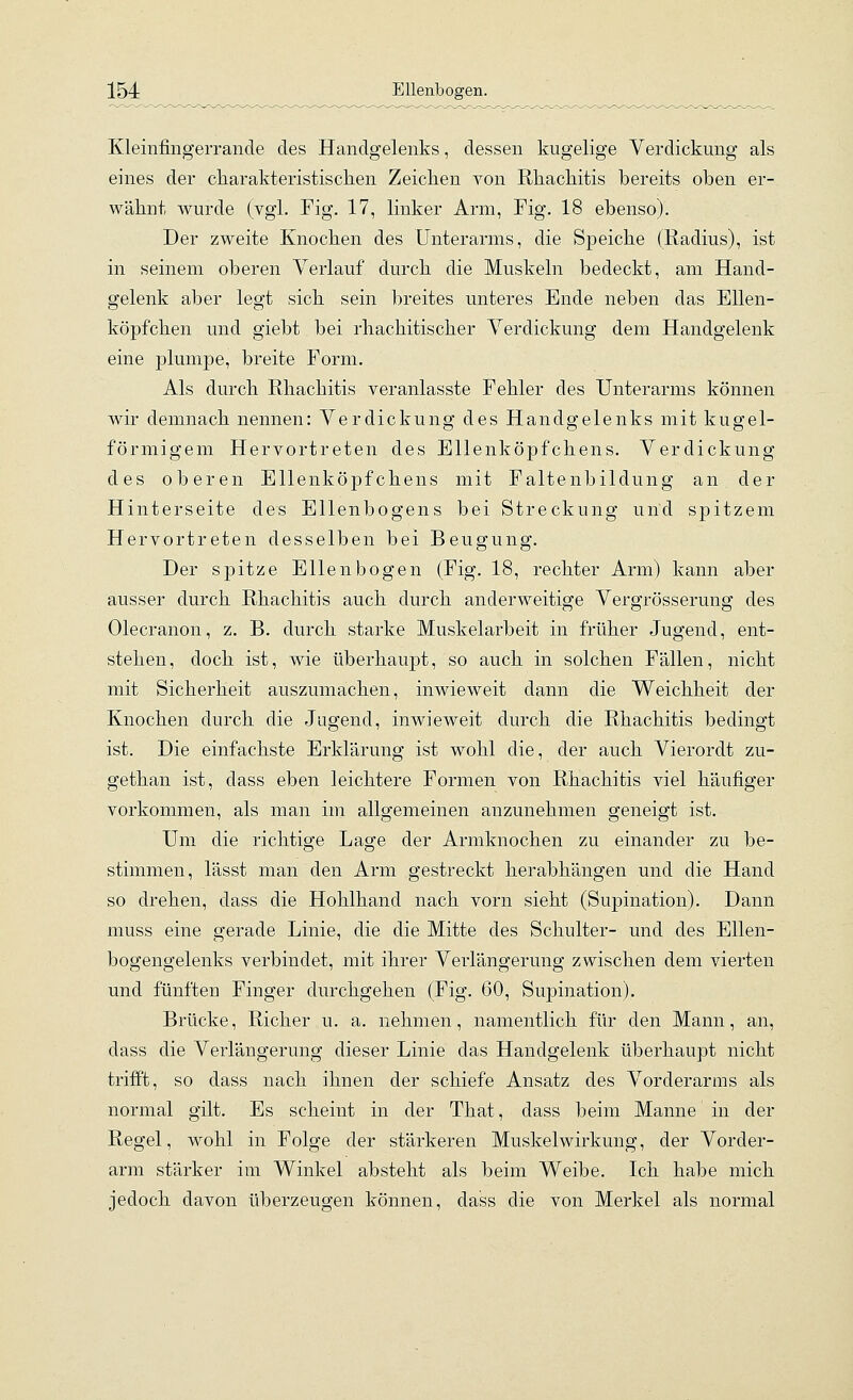 KleinfingeiTaude des Handgelenks, dessen kugelige Verdickung als eines der cliarakteristischen Zeichen von Rhachitis bereits oben er- wähnt wurde (vgl. Fig. 17, linker Arm, Fig. 18 ebenso). Der zweite Knochen des Unterarms, die Speiche (Radius), ist in seinem oberen Verlauf durch die Muskeln bedeckt, am Hand- gelenk aber legt sich sein breites unteres Ende neben das Ellen- köpfchen und giebt bei rhachitischer Verdickung dem Handgelenk eine plumpe, breite Form. Als durch Rhachitis veranlasste Fehler des Unterarms können wir demnach nennen: Verdickung des Handgelenks mit kugel- förmigem Hervortreten des Ellenköpfchens. Verdickung des oberen Ellenköpfchens mit Faltenbildung an der Hinterseite des Ellenbogens bei Streckung und spitzem Hervortreten desselben bei Beugung. Der spitze Ellenbogen (Fig. 18, rechter Arm) kann aber ausser durch Rhachitis auch durch anderweitige Vergrösserung des Olecranon, z. B. durch starke Muskelarbeit in früher Jugend, ent- stehen, doch ist, wie überhaupt, so auch in solchen Fällen, nicht mit Sicherheit auszumachen, inwieweit dann die Weichheit der Knochen durch die Jugend, inwieweit durch die Rhachitis bedingt ist. Die einfachste Erklärung ist wohl die, der auch Vierordt zu- gethan ist, dass eben leichtere Formen von Rhachitis viel häufiger vorkommen, als man im allgemeinen anzunehmen geneigt ist. Um die richtige Lage der Armknochen zu einander zu be- stimmen, lässt man den Arm gestreckt herabhängen und die Hand so drehen, dass die Hohlhand nach vorn sieht (Supination). Dann muss eine gerade Linie, die die Mitte des Schulter- und des Ellen- bogengelenks verbindet, mit ihrer Verlängerung zwischen dem vierten und fünften Finger durchgehen (Fig. 60, Supination). Brücke, Richer u. a. nehmen, namentlich für den Mann, an, dass die Verlängerung dieser Linie das Handgelenk überhaupt nicht trifft, so dass nach ihnen der schiefe Ansatz des Vorderarms als normal gilt. Es scheint in der That, dass beim Manne in der Regel, wohl in Folge der stärkeren Muskelwirkung, der Vorder- arm stärker im Winkel absteht als beim Weibe. Ich habe mich jedoch davon überzeugen können, dass die von Merkel als normal