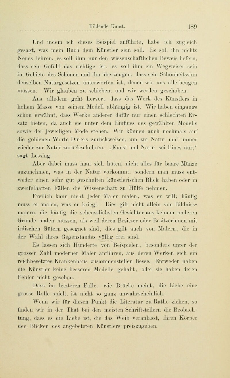 Und indem ich dieses Beispiel anführte, habe ich zugleich gesagt, was mein Buch dem Künstler sein soll. Es soll ihn nichts Neues lehren, es soll ihm nur den wissenschaftlichen Beweis liefern, dass sein Gefühl das richtige ist, es soll ihm ein Wegweiser sein im Gebiete des Schönen und ihn überzeugen, dass sein Schönheitssinn denselben Naturgesetzen unterworfen ist, denen wir uns alle beugen müssen. Wir glauben zu schieben, und wir werden geschoben. Aus alledem geht hervor, dass das Werk des Künstlers in hohem Masse von seinem Modell abhängig ist. Wir haben eingangs schon erwähnt, dass Werke anderer dafür nur einen schlechten Er- satz bieten, da auch sie unter dem Einfluss des gewählten Modells sowie der jeweiligen Mode stehen. Wir können auch nochmals auf die goldenen Worte Dürers zurückweisen, um zur Natur und immer wieder zur Natur zurückzukehren. „Kunst und Natur sei Eines nur, sagt Lessing. Aber dabei muss man sich hüten, nicht alles für baare Münze anzunehmen, was in der Natur vorkommt, sondern man muss ent- weder einen sehr gut geschulten künstlerischen Blick haben oder in zweifelhaften Fällen die Wissenschaft zu Hülfe nehmen. Freilich kann nicht jeder Maler malen, was er will; häufig muss er malen, was er kriegt. Dies gilt nicht allein von Bildniss- malern, die häufig die scheusslichsten Gesichter aus keinem anderen Grunde malen müssen, als weil deren Besitzer oder Besitzerinnen mit irdischeu Gütern gesegnet sind, dies gilt auch von Malern, die in der Wahl ihres Gegenstandes völlig frei sind. Es lassen sich Hunderte von Beispielen, besonders unter der grossen Zahl moderner Maler anführen, aus deren Werken sich ein reichbesetztes Krankenhaus zusammenstellen Hesse. Entweder haben die Künstler keine besseren Modelle gehabt, oder sie haben deren Fehler nicht gesehen. Dass im letzteren Falle, wie Brücke meint, die Liebe eine grosse Rolle spielt, ist nicht so ganz unwahrscheinlich. Wenn wir für diesen Punkt die Literatur zu Bathe ziehen, so finden Avir in der That bei den meisten Schriftstellern die Beobach- tung, dass es die Liebe ist, die das Weib veranlasst, ihren Körper den Blicken des angebeteten Künstlers preiszugeben.