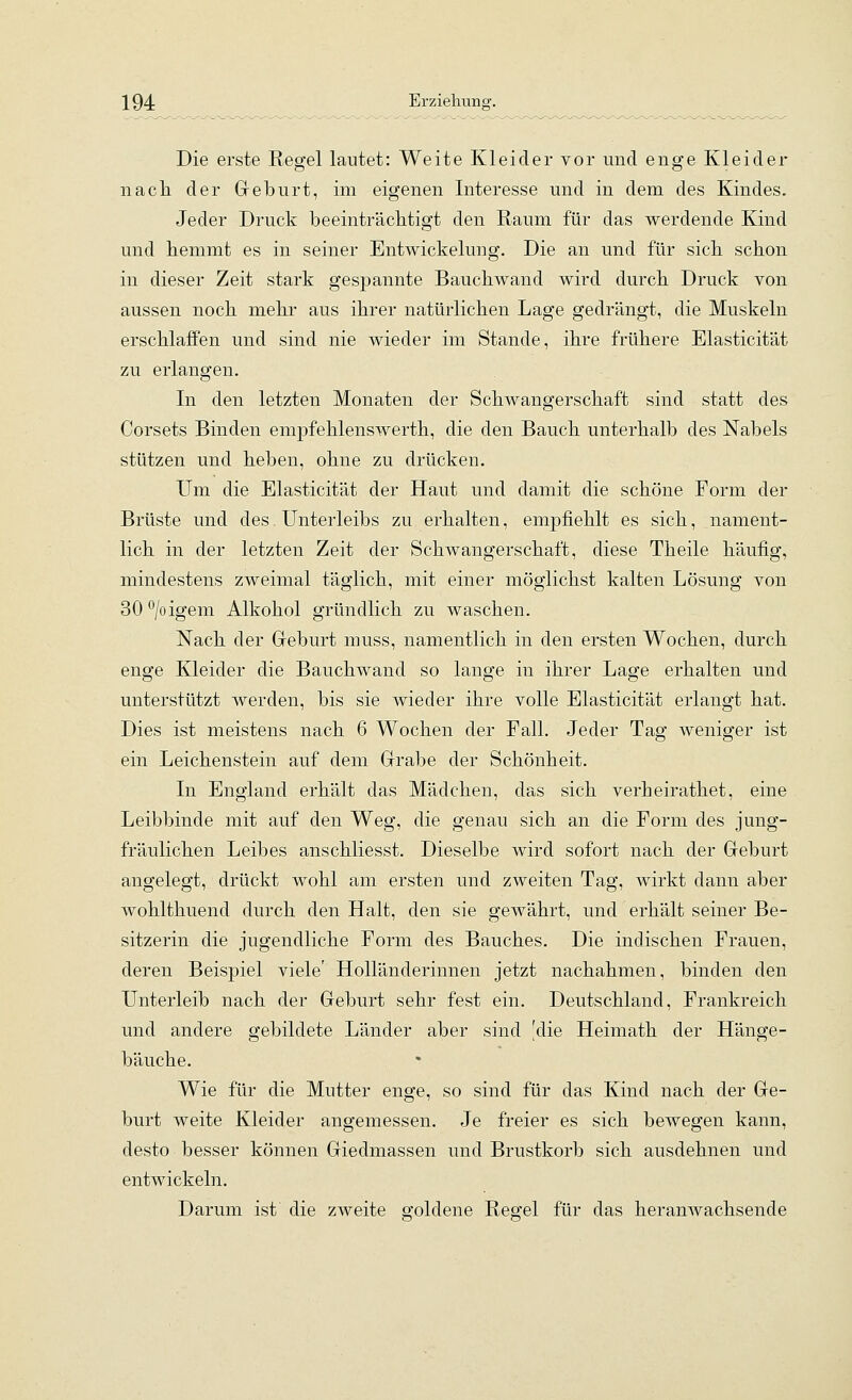 \ 94 Erziehung. Die erste Regel lautet: Weite Kleider vor und enge Kleider nach der Greburt, im eigenen Interesse und in dem des Kindes. Jeder Druck beeinträchtigt den Raum für das werdende Kind und hemmt es in seiner Entwickelung. Die an und für sich schon in dieser Zeit stark gespannte Bauchwand wird durch Druck von aussen noch mehr aus ihrer natürlichen Lage gedrängt, die Muskeln erschlaffen und sind nie wieder im Stande, ihre frühere Elasticität zu erlangen. In den letzten Monaten der Schwangerschaft sind statt des Corsets Binden empfehlenswerth, die den Bauch unterhalb des Nabels stützen und heben, ohne zu drücken. Um die Elasticität der Haut und damit die schöne Form der Brüste und des Unterleibs zu erhalten, empfiehlt es sich, nament- lich in der letzten Zeit der Schwangerschaft, diese Theile häufig, mindestens zweimal täglich, mit einer möglichst kalten Lösung von 30 ^/oigem Alkohol gründlich zu waschen. Nach der Geburt muss, namentlich in den ersten Wochen, durch enge Kleider die Bauchwand so lange in ihrer Lage erhalten und unterstützt werden, bis sie wieder ihre volle Elasticität erlangt hat. Dies ist meistens nach 6 Wochen der Fall. Jeder Tag weniger ist ein Leichenstein auf dem Grabe der Schönheit. In England erhält das Mädchen, das sich verheirathet, eine Leibbinde mit auf den Weg, die genau sich an die Form des jung- fräulichen Leibes anschliesst. Dieselbe wird sofort nach der Geburt angelegt, drückt wohl am ersten und zweiten Tag, wirkt dann aber wohlthuend durch den Halt, den sie gewährt, und erhält seiner Be- sitzerin die jugendliche Form des Bauches. Die indischen Frauen, deren Beispiel viele' Holländerinnen jetzt nachahmen, binden den Unterleib nach der Geburt sehr fest ein. Deutschland, Frankreich und andere gebildete Länder aber sind 'die Heimath der Hänge- bäuche. Wie für die Mutter enge, so sind für das Kind nach der Ge- burt weite Kleider angemessen. Je freier es sich bewegen kann, desto besser können Giedmassen und Brustkorb sich ausdehnen und entwickeln. Darum ist die zweite ffoldene Resfel für das heranwachsende