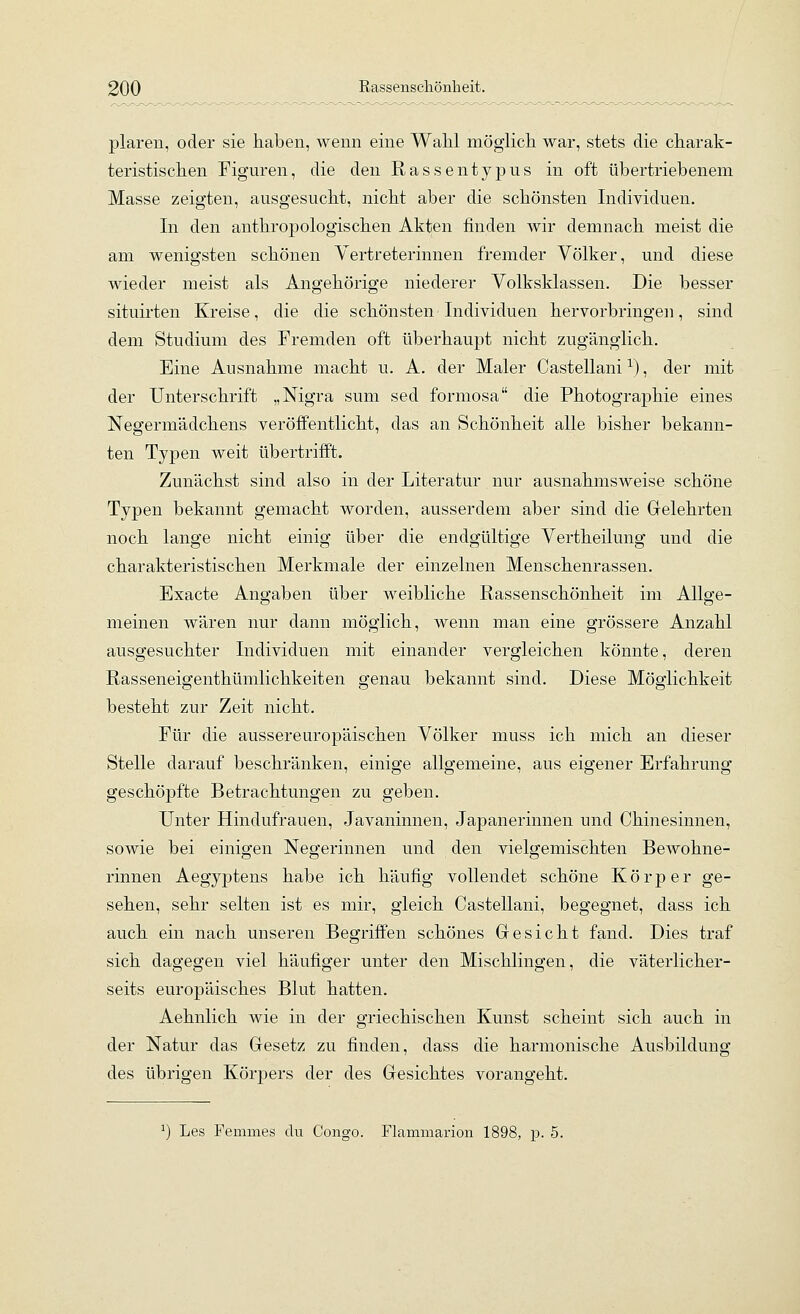 plaren, oder sie haben, wenn eine Wahl möglich war, stets die charak- teristischen Figuren, die den Rassentypiis in oft übertriebenem Masse zeigten, ausgesucht, nicht aber die schönsten Individuen. In den anthropologischen Akten finden wir demnach meist die am wenigsten schönen Vertreterinnen fremder Völker, und diese wieder meist als Angehörige niederer Volksklassen. Die besser situirten Kreise, die die schönsten Individuen hervorbringen, sind dem Studium des Fremden oft überhaupt nicht zugänglich. Eine Ausnahme macht u. A. der Maler Castellani ^), der mit der Unterschrift „Nigra sum sed formosa die Photographie eines Negermädchens veröffentlicht, das an Schönheit alle bisher bekann- ten Typen weit übertrifft. Zunächst sind also in der Literatur nur ausnahmsweise schöne Typen bekannt gemacht worden, ausserdem aber sind die Grelehrten noch lange nicht einig über die endgültige Vertheilung und die charakteristischen Merkmale der einzelnen Menschenrassen. Exacte Angaben über weibliche Rassenschönheit im Allge- meinen wären nur dann möglich, wenn man eine grössere Anzahl ausgesuchter Individuen mit einander vergleichen könnte, deren Rasseneigenthümlichkeiten genau bekannt sind. Diese Möglichkeit besteht zur Zeit nicht. Für die aussereuropäischen Völker muss ich mich an dieser Stelle darauf beschränken, einige allgemeine, aus eigener Erfahrung geschöpfte Betrachtungen zu geben. Unter Hindufrauen, Javaninnen, Japanerinnen und Chinesinnen, sowie bei einigen Negerinnen und den vielgemischten Bewohne- rinnen Aegyptens habe ich häufig vollendet schöne Körper ge- sehen, sehr selten ist es mir, gleich Castellani, begegnet, dass ich auch ein nach unseren Begriffen schönes Gesicht fand. Dies traf sich dagegen viel häufiger unter den Mischlingen, die väterlicher- seits europäisches Blut hatten. Aehnlich wie in der griechischen Kunst scheint sich auch in der Natur das Gesetz zu finden, dass die harmonische Ausbildung des übrigen Körpers der des Gesichtes vorangeht. ^) Les Femmes du Congo. Flammanon 1898, p. 5.