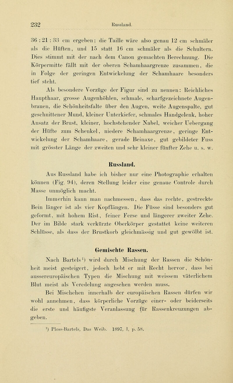 Russland. 36 : 21 : 33 cm ergeben; die Taille wäre also genau 12 cm schmäler als die Hüften, und 15 statt 16 cm schmäler als die Schultern. Dies stimmt mit der nach dem Canon gemachten Berechnung. Die Körpermitte fällt mit der oberen Schamhaargrenze zusammen, die in Folge der geringen Entwickelung der Schamhaare besonders tief steht. Als besondere Vorzüge der Figur sind zu nennen: Reichliches Haupthaar, grosse Augenhöhlen, schmale, scharfgezeichnete Augen- brauen, die Schönheitsfalte über den Augen, weite Augenspalte, gut geschnittener Mund, kleiner Unterkiefer, schmales Handgelenk, hoher Ansatz der Brust, kleiner, hochstehender Nabel, weicher Uebergang der Hüfte zum Schenkel, niedere Schamhaargrenze, geringe Ent- wickelung der Schamhaare, gerade Beinaxe, gut gebildeter Fuss mit grösster Länge der zweiten und sehr kleiner fünfter Zehe u. s. w. Russland. Aus Russland habe ich bisher nur eine Photographie erhalten können (Fig. 94), deren Stellung leider eine genaue Controle durch Masse unmöglich macht. Immerhin kann man nachmessen, dass das rechte, gestreckte Bein länger ist als vier Kopflängen. Die Füsse sind besonders gut geformt, mit hohem Rist, feiner Ferse und längerer zweiter Zehe. Der im Bilde stark verkürzte Oberkörper gestattet keine weiteren Schlüsse, als dass der Brustkorb gleichmässig und gut gewölbt ist. Gremischte Rassen. Nach Bartels^) wird durch Mischung der Rassen die Schön- heit meist gesteigert, jedoch hebt er mit Recht hervor, dass bei aussereuropäischen Typen die Mischung mit weissem väterlichem Blut meist als Veredelung angesehen werden muss. Bei Mischehen innerhalb der europäischen Rassen dürfen wir wohl annehmen, dass körperliche Vorzüge einer- oder beiderseits die erste und häufigste Veranlassung für Rassenkreuzungen ab- geben. ^) Ploss-Bartels, Das Weib, 1897, T, p. 58.