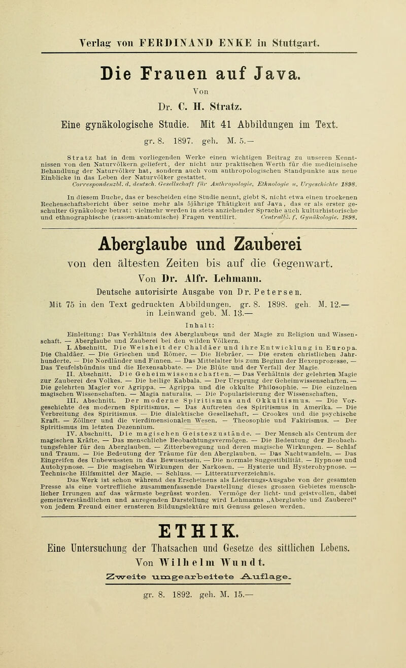 Die Frauen auf Java. Von Dr. C. H. Stratz. Eine gynäkologisclie Studie. Mit 41 Abbiidüngen im Text. gr. 8. 1897. geh. M. 5.- stratz hat in dem vorliegenden Werke einen wiclitigen Beitrag zu unseren Kennt- nissen von den Naturvölkern geliefert, der nicht nur praktischen Werth für die medicinische Behandlung der Naturvölker hat, sondern auch vom anthropologischen Standpunkte aus neue Einblicke in das Leben der Naturvölker gestattet. Correspondenzbl. d. deutsch. Gesellschaft für Anthi-opologie, Ethnologie u. Vrgeschichte 1898. In diesem Buche, das er bescheiden eine Studie nennt, giebt S. nicht etwa einen trockenen Kechenschaftsbericht über seine mehr als Sjährige Thätigkeit auf Java, das er als erster ge- schulter Gynäkologe betrat; vielmehr werden in stets anziehender Sprache auch kulturhistorische und ethnographische (rassen-anatomische) Fragen ventilirt. Centralhl. f. GijHükologie. 1898. Aberglaube und Zauberei von den ältesten ZeiteD bis auf die Gegenwart. Von Dr. Alfr. Lelimami. Dentsclie autorisirte Ausgal^e von Dr. Petersen. Mit 75 in den Text gedruckten Abbildungen, gr. 8. 1898. geh. M. 12.— in Leinwand geb. M. 13.— Inhal t: Einleitung: Das Verhältnis des Aberglaubens und der Magie zu Religion und Wissen- schaft. — Aberglaube und Zauberei bei den wilden Völkern. I. Abschnitt. Die Weisheit der Chaldäer und ihre Entwicklung in Europa. Die Chaldäer. — Die Griechen und Eömer. — Die Hebräer. — Die ersten christlichen Jahr- hunderte. — Die Nordländer und Finnen. — Das Mittelalter bis zum Beginn der Hexenprozesse. — Das Teufelsbündnis und die Hexensabbate. — Die Blüte und der Verfall der Magie. II. Abschnitt. Die Geheim Wissens chatten. — Das Verhältnis der gelehrten Magie zur Zauberei des Volkes. — Die heilige Eabbala. — Der Ursprung der Geheimwissenschaften. — Die gelehrten Magier vor Agrippa. — Agrippa und die okkulte Philosophie. — Die einzelnen magischen Wissenschaften. — Magia naturalis. — Die Popularisierung der Wissenschaften. III. Abschnitt. Der moderne Spiritismus und Okkultismus. — Die Vor- geschichte des modernen Spiritismus. — Das Auftreten des Spiritismus in Amerika. — Die Verbreitung des Spiritismus. — Die dialektische Gesellschaft. — Crookes und die psychische Kraft. — Zöllner und die vierdimensionalen Riesen. — Theosophie und Fakirismus. — Der Spiritismus im letzten Dezennium. IV. Abschnitt. Die magisch en Geistesz ustände. — Der Mensch als Centrum der magischen Kräfte. — Das menschliche Beobachtungsvermögen. — Die Bedeutung der Beobach- tungsfehler für den Aberglauben. — Zitterbewegung und deren magische Wirkungen. — Schlaf und Traum. — Die Bedeutung der Träume für den Aberglauben. — Das Nachtwandeln. — Das Eingreifen des XJnbewussten in das Bewusstsein. — Die normale Suggestibilität. — Hypnose und Autohypnose. — Die magischen Wirkungen der Narkosen. — Hysterie und Hysterohypnose. — Technische Hilfsmittel der Magie. — Schluss. — Lltteraturverzeiohnis. Das Werk ist schon während des Erscheinens als Lieferuugs-Ausgabe von der gesamten Presse als eine vortreffliche zusammenfassende Darstellung dieses grossen Gebietes mensch- licher Irrungen auf das wärraste begrüsst vrorden. Vermöge der licht- und geistvollen, dabei gemeinverständlichen und anregenden Darstellung wird Lehmanns „Aberglaube und Zauberei von jedem Freund einer ernsteren Bildungslektüre mit Genuss gelesen werden. ETHIK. Eine Untersuchung der Thatsachen und Gesetze des sittlichen Lebens. Von Wilhelm Wiiiidt. Z-vsreite Timgeai-lDeitete ,A-iafla.ge_