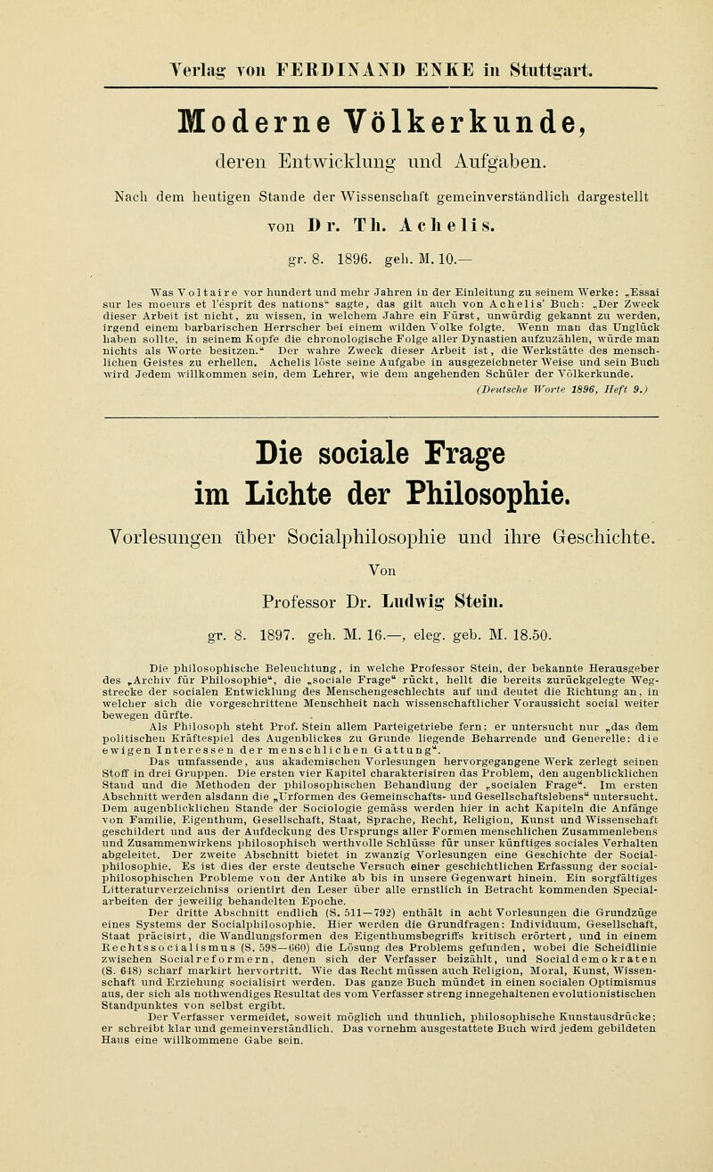 Moderne Völkerkunde, deren Entwicklung und Aufgaben. Nach dem heutigen Stande der Wissenschaft gemeinverständlich dargestellt von Dr. T li. A c h e 1 i s. gr. 8. 1896. geh. M. 10.— Was Voltaire vor hundert und mehr Jahren in der Einleitung zu seinem Werke: „Essai sur les moeiTrs et l'esjjrit des nations sagte, das gilt auch von Achelis' Buch: „Der Zweck dieser Arbeit ist nicht, zu wissen, in welchem Jahre ein Fürst, unwürdig gekannt zu werden, irgend einem barbarischen Herrscher bei einem wilden Volke folgte. Wenn man das Unglück haben sollte, in seinem Kopfe die chronologische Folge aller Dynastien aufzuzählen, würde man nichts als Worte besitzen. Der wahre Zweck dieser Arbeit ist, die Werkstätte des mensch- lichen Geistes zu erhellen. Achelis löste seine Aufgabe in ausgezeichneter Weise und sein Buch wird Jedem willkommen sein, dem Lehrer, wie dem angehenden Schüler der Völkerkunde. (Deutsche Worte 1896, Heft 9.) Die sociale Frage im Lichte der Philosophie. Vorlesungen über Socialphilosophie und ihre Geschichte. Von Professor Dr. Ludwig Stein. gr. 8. 1897. geh. M. 16.—, eleg. geb. M. 18.50. Die philosophische Beleuchtung, in welche Professor Stein, der bekannte Herausgeber des ,Archiv für Philosophie, die „sociale Frage rückt, hellt die bereits zurückgelegte Weg- strecke der socialen Entwicklung des Menschengeschlechts auf und deutet die Richtung an, in welcher sich die vorgeschrittene Menschheit nach wissenschaftlicher Voraussicht social weiter bewegen dürfte. Als Philosoph steht Prof. Stein allem Parteigetriebe fern; er untersucht nur „das dem politischen Kräftespiel des Augenblickes zu Grunde liegende Beharrende und Generelle: die ewigen Interessen der menschlichen Gattung. Das umfassende, aus akademischen Vorlesungen hervorgegangene Werk zerlegt seinen Stoff in drei Gruppen. Die ersten vier Kaisitel charakterisiren das Problem, den augenblicklichen Siiand und die Methoden der philosophischen Behandlung der „socialen Frage. Im ersten Abschnitt werden alsdann die „Urformen des Gemeinschafts- und Gesellschaftslebens untersucht. Dem augenblicklichen Stande der Sociologie gemäss werden hier in acht Kapiteln die Anfänge von Familie, Eigenthum, Gesellschaft, Staat, Sprache, Recht, Religion, Kunst und Wissenschaft geschildert und aus der Aufdeckung des Ursprungs aller Formen menschlichen Zusammenlebens und Zusammenwirkens philosophisch werthvoUe Schlüsse für unser künftiges sociales Verhalten abgeleitet. Der zweite Abschnitt bietet in zwanzig Vorlesungen eine Geschichte der Social- philosophie. Es ist dies der erste deutsche Versuch einer geschichtlichen Erfassung der social- philosophischen Probleme von der Antike ab bis in unsere Gegenwart hinein. Ein sorgfältiges Litteraturverzeichniss orientirt den Leser über alle ernstlich in Betracht kommenden Special- arbeiten der .jeweilig behandelten Epoche. Der dritte Abschnitt endlich (S. 511 —792) enthält in acht Vorlesungen die Grundzüge eines Systems der Socialphilosophie. Hier werden die Grundfragen: Individuum, Gesellschaft, Staat präcisirt, die Wandlungsformen des Eigenthumsbegrifl's kritisch erörtert, und in einem Rechtsso cialismus (S. 598 —ü60) die Lösung des Problems gefunden, wobei die Scheidlinie zwischen Socialref ormern, denen sich der Verfasser beizählt, und Socialdemo kraten (S. 648) scharf markirt hervortritt. Wie das Recht müssen auch Religion, Moral, Kunst, Wissen- schaft und Erziehung socialisirt werden. Das ganze Buch mündet in einen socialen Optimismus aus, der sich als nothwendiges Resultat des vom Verfasser streng innegehaltenen evolutionistiscben Standpunktes von selbst ergibt. Der Verfasser vermeidet, soweit möglich und thunlich, philosophische Kunstausdrücke; er schreibt klar und gemeinverständlich. Das vornehm ausgestattete Buch wird jedem gebildeten Haus eine willkommene Gabe sein.