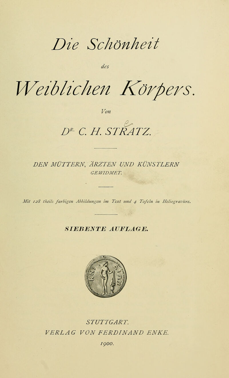 Die Schönheit des Weiblichen Körpers. Von DR- C H. ST RATZ. DEN MÜTTERN, ÄRZTEN UND KÜNSTLERN GEWIDMET. Mit 128 theils farbigen Abbildungen im Text und 4 Tafeln i?i Heliogravüre. SIEBENTE AUFLAGE. STUTTGART. VERLAG VON FERDINAND ENKE. igoo.