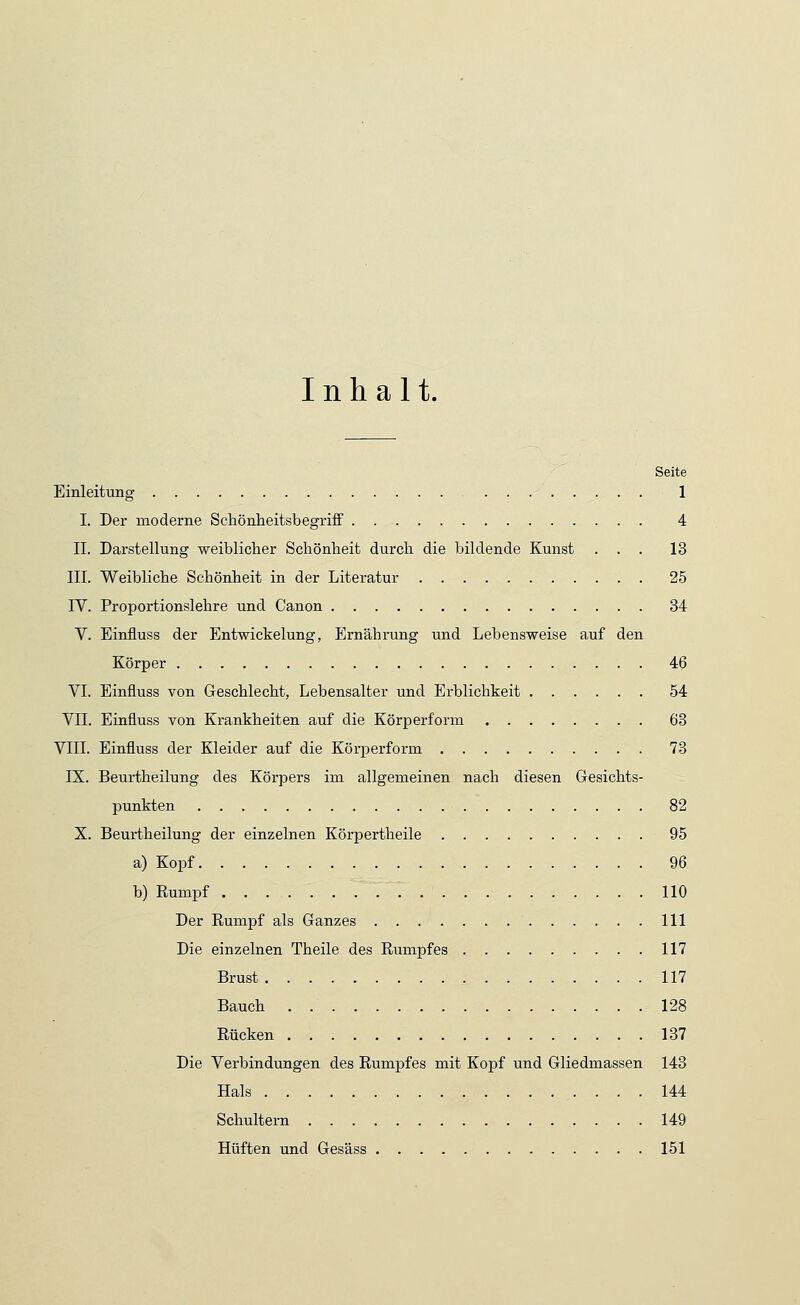 Inhalt. Seite Einleitung 1 I. Der moderne Schönheitsbegriff 4 IL Darstellung weiblicher Schönheit durch die bildende Kunst ... 13 III. Weibliche Schönheit in der Literatur 25 IV. Proportionslehre und Canon 34 V. Einfluss der Entwickelung, Ernährung und Lebensweise auf den Körper 46 VI. Einfluss von Geschlecht, Lebensalter und Erblichkeit 54 VII. Einfluss von Krankheiten auf die Körperform 63 VIII. Einfluss der Kleider auf die Körperform 73 IX. Beurtheilung des Körpers im allgemeinen nach diesen Gesichts- punkten 82 X. Beurtheilung der einzelnen Körpertheile 95 a) Kopf 96 b) Rumpf 110 Der Rumpf als Ganzes 111 Die einzelnen Theile des Rumpfes 117 Brust 117 Bauch . 128 Rücken 137 Die Verbindungen des Rumpfes mit Kopf und Gliedmassen 143 Hals . 144 Schultern 149 Hüften und Gesäss 151