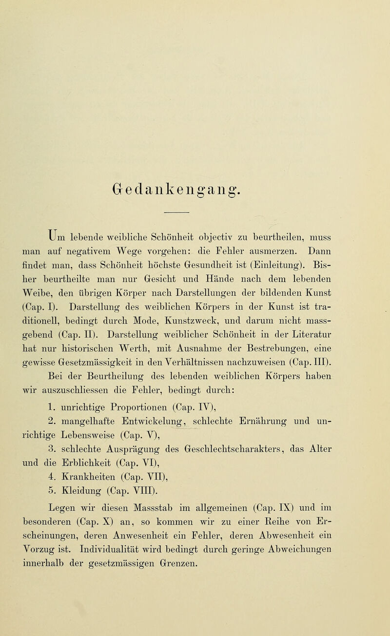 Gedankengang. Um lebende weibliche Schönheit objectiv zu beurtheilen, muss man auf negativem Wege vorgehen: die Fehler ausmerzen. Dann findet man, dass Schönheit höchste Gesundheit ist (Einleitung). Bis- her beurtheilte man nur Gesicht und Hände nach dem lebenden Weibe, den übrigen Körper nach Darstellungen der bildenden Kunst (Cap. I). Darstellung des weiblichen Körpers in der Kunst ist tra- ditionell, bedingt durch Mode, Kunstzweck, und darum nicht mass- gebend (Cap. II). Darstellung weiblicher Schönheit in der Literatur hat nur historischen Werth, mit Ausnahme der Bestrebungen, eine gewisse Gesetzmässigkeit in den Verhältnissen nachzuweisen (Cap. III). Bei der Beurtheirung des lebenden weiblichen Körpers haben wir auszuschliessen die Fehler, bedingt durch: 1. unrichtige Proportionen (Cap. IV), 2. mangelhafte Entwickelung, schlechte Ernährung und un- richtige Lebensweise (Cap. V), 3. schlechte Ausprägung des Geschlechtscharakters, das Alter und die Erblichkeit (Cap. VI), 4. Krankheiten (Cap. VII), 5. Kleidung (Cap. VIII). Legen wir diesen Massstab im allgemeinen (Cap. IX) und im besonderen (Cap. X) an, so kommen wir zu einer Reihe von Er- scheinungen, deren Anwesenheit ein Fehler, deren Abwesenheit ein Vorzug ist. Individualität wird bedingt durch geringe Abweichungen innerhalb der gesetzmässigen Grenzen.