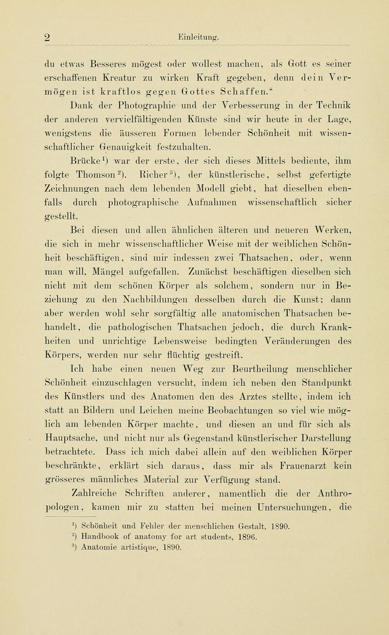 du etwas Besseres mögest oder wollest machen, als Gott es seiner erschaffenen Kreatur zu wirken Kraft gegeben, denn dein Ver- mögen ist kraftlos gegen Gottes Schaffen. Dank der Photographie und der Verbesserung in der Technik der anderen vervielfältigenden Künste sind wir heute in der Lage, wenigstens die äusseren Formen lebender Schönheit mit wissen- schaftlicher Genauigkeit festzuhalten. Brücke1) war der erste, der sich dieses Mittels bediente, ihm folgte Thomson2). Sicher3), der künstlerische, selbst gefertigte Zeichnungen nach dem lebenden Modell giebt, hat dieselben eben- falls durch photographische Aufnahmen wissenschaftlich sicher gestellt. Bei diesen und allen ähnlichen älteren und neueren Werken, die sich in mehr wissenschaftlicher Weise mit der weiblichen Schön- heit beschäftigen, sind mir indessen zwei Thatsachen, oder, wenn man will, Mängel aufgefallen. Zunächst beschäftigen dieselben sich nicht mit dem schönen Körper als solchem, sondern nur in Be- ziehung zu den Nachbildungen desselben durch die Kunst; dann aber werden wohl sehr sorgfältig alle anatomischen Thatsachen be- handelt, die pathologischen Thatsachen jedoch, die durch Krank- heiten und unrichtige Lebensweise bedingten Veränderungen des Körpers, werden nur sehr flüchtig gestreift. Ich habe einen neuen Weg zur Beurtheilung menschlicher Schönheit einzuschlagen versucht, indem ich neben den Standpunkt des Künstlers und des Anatomen den des Arztes stellte, indem ich statt an Bildern und Leichen meine Beobachtungen so viel wie mög- lich am lebenden Körper machte, und diesen an und für sich als Hauptsache, und nicht nur als Gegenstand künstlerischer Darstellung betrachtete. Dass ich mich dabei allein auf den weiblichen Körper beschränkte, erklärt sich daraus, dass mir als Frauenarzt kein grösseres männliches Material zur Verfügung stand. Zahlreiche Schriften anderer, namentlich die der Anthro- pologen , kamen mir zu statten bei meinen Untersuchungen, die *) Schönheit und Fehler der menschlichen Gestalt, 1890. 2) Handbook of anatomy for arfc students, 1896.