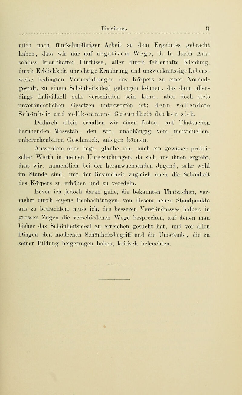 mich nach fünfzehnjähriger Arbeit zu dem Ergebniss gebracht haben, dass wir nur auf negativem Wege, d. h. durch Aus- schluss krankhafter Einflüsse, aller durch fehlerhafte Kleidung, durch Erblichkeit, unrichtige Ernährung und unzweckmässige Lebens- weise bedingten Verunstaltungen des Körpers zu einer Normal- gestalt, zu einem Schönheitsideal gelangen können, das dann aller- dings individuell sehr verschieden sein kann, aber doch stets unveränderlichen Gesetzen unterworfen ist; denn vollendete Schönheit und vollkommene Gesundheit decken sich. Dadurch allein erhalten wir einen festen, auf Thatsachen beruhenden Massstab, den wir, unabhängig vom individuellen, unberechenbaren Geschmack, anlegen können. Ausserdem aber liegt, glaube ich, auch ein gewisser prakti- scher Werth in meinen Untersuchungen, da sich aus ihnen ergiebt, dass wir, namentlich bei der heranwachsenden Jugend, sehr wohl im Stande sind, mit der Gesundheit zugleich auch die Schönheit des Körpers zu erhöhen und zu veredeln. Bevor ich jedoch daran gehe, die bekannten Thatsachen, ver- mehrt durch eigene Beobachtungen, von diesem neuen Standpunkte aus zu betrachten, muss ich, des besseren Verständnisses halber, in grossen Zügen die verschiedenen Wege besprechen, auf denen man bisher das Schönheitsideal zu erreichen gesucht hat, und vor allen Dingen den modernen Schönheitsbegriff und die Umstände, die zu seiner Bildung beigetragen haben, kritisch beleuchten.