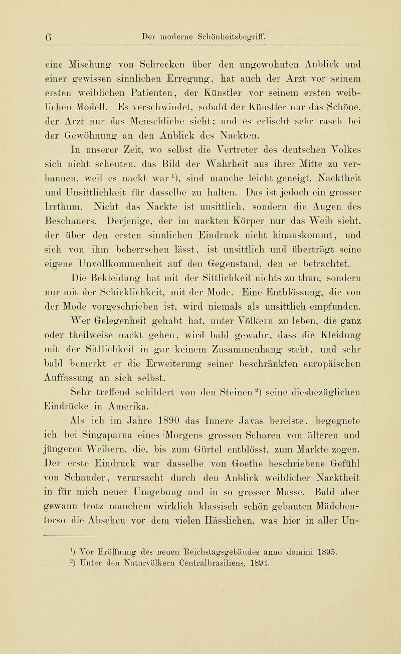 eine Mischimg von Schrecken über den ungewohnten Anblick und einer gewissen sinnlichen Erregung, hat auch der Arzt vor seinem ersten weiblichen Patienten, der Künstler vor seinem ersten weib- lichen Modell. Es verschwindet, sobald der Künstler nur das Schöne, der Arzt nur das Menschliche sieht; und es erlischt sehr rasch bei der Gewöhnung an den Anblick des Nackten. In unserer Zeit, wo selbst die Vertreter des deutschen Volkes sich nicht scheuten, das Bild der Wahrheit aus ihrer Mitte zu ver- bannen, weil es nackt wara), sind manche leicht geneigt, Nacktheit und Unsittlichkeit für dasselbe zu halten. Das ist jedoch ein grosser Irrtimm. Nicht das Nackte ist unsittlich, sondern die Augen des Beschauers. Derjenige, der im nackten Körper nur das Weib sieht, der über den ersten sinnlichen Eindruck nicht hinauskommt, und sich von ihm beherrschen lässt, ist unsittlich und überträgt seine eigene Unvollkommenheit auf den Gegenstand, den er betrachtet. Die Bekleidung hat mit der Sittlichkeit nichts zu thun, sondern nur mit der Schicklichkeit, mit der Mode. Eine Entblössung, die von der Mode vorgeschrieben ist, wird niemals als unsittlich empfunden. Wer Gelegenheit gehabt hat, unter Völkern zu leben, die ganz oder theilweise nackt gehen, wird bald gewahr, dass die Kleidung mit der Sittlichkeit in gar keinem Zusammenhang steht, und sehr bald bemerkt er die Erweiterung seiner beschränkten europäischen Auffassung an sich selbst. Sehr treffend schildert von den Steinen2) seine diesbezüglichen Eindrücke in Amerika. Als ich im Jahre 1890 das Innere Javas bereiste, begegnete ich bei Singaparna eines 'Morgens grossen Scharen von älteren und jüngeren Weibern, die, bis zum Gürtel entblösst, zum Markte zogen. Der erste Eindruck war dasselbe von Goethe beschriebene Gefühl von Schauder, verursacht durch den Anblick weiblicher Nacktheit in für mich neuer Umgebung und in so grosser Masse. Bald aber gewann trotz manchem wirklich klassisch schön gebauten Mädchen- torso die Abscheu vor dem vielen Hässlichen, was hier in aller Un- ') Vor Eröffnung des neuen Reichstagsgebäudes anno domini 1895.