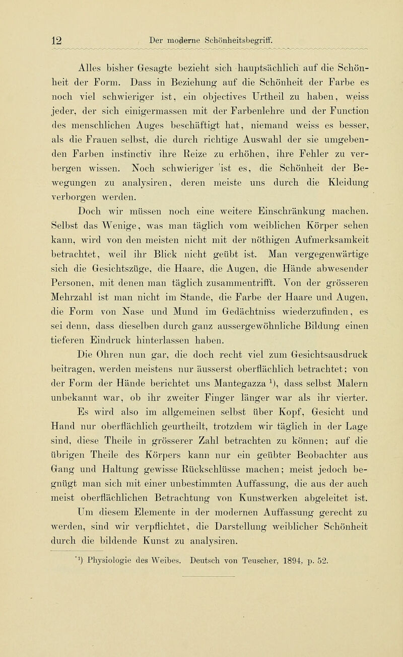 Alles bisher Gesagte bezieht sich hauptsächlich auf die Schön- heit der Form. Dass in Beziehung auf die Schönheit der Farbe es noch viel schwieriger ist, ein objectives Urtheil zu haben, weiss jeder, der sich einigermassen mit der Farbenlehre und der Function des menschlichen Auges beschäftigt hat, niemand weiss es besser, als die Frauen selbst, die durch richtige Auswahl der sie umgeben- den Farben instinctiv ihre Reize zu erhöhen, ihre Fehler zu ver- bergen wissen. Noch schwieriger 'ist es, die Schönheit der Be- wegungen zu analysiren, deren meiste uns durch die Kleidung verborgen werden. Doch wir müssen noch eine weitere Einschränkung machen. Selbst das Wenige, was man täglich vom weiblichen Körper sehen kann, wird von den meisten nicht mit der nöthigen Aufmerksamkeit betrachtet, weil ihr Blick nicht geübt ist. Man vergegenwärtige sich die Gesichtszüge, die Haare, die Augen, die Hände abwesender Personen, mit denen man täglich zusammentrifft. Von der grösseren Mehrzahl ist man nicht im Stande, die Farbe der Haare und Augen, die Form von Nase und Mund im Gedächtniss wiederzufinden, es sei denn, dass dieselben durch ganz aussergewöhnliche Bildung einen tieferen Eindruck hinterlassen haben. Die Ohren nun gar, die doch recht viel zum Gesichtsausdruck beitragen, werden meistens nur äusserst oberflächlich betrachtet; von der Form der Hände berichtet uns Mantegazza *), dass selbst Malern unbekannt war, ob ihr zweiter Finger länger war als ihr vierter. Es wird also im allgemeinen selbst über Kopf, Gesicht und Hand nur oberflächlich geurtheilt, trotzdem wir täglich in der Lage sind, diese Theile in grösserer Zahl betrachten zu können; auf die übrigen Theile des Körpers kann nur ein geübter Beobachter aus Gang und Haltung gewisse Rückschlüsse machen; meist jedoch be- gnügt man sich mit einer unbestimmten Auffassung, die aus der auch meist oberflächlichen Betrachtung von Kunstwerken abgeleitet ist. Um diesem Elemente in der modernen Auffassung gerecht zu werden, sind wir verpflichtet, die Darstellung weiblicher Schönheit durch die bildende Kunst zu analysiren. #1) Physiologie des Weibes. Deutsch von Teuscher, 1894, p. 52.