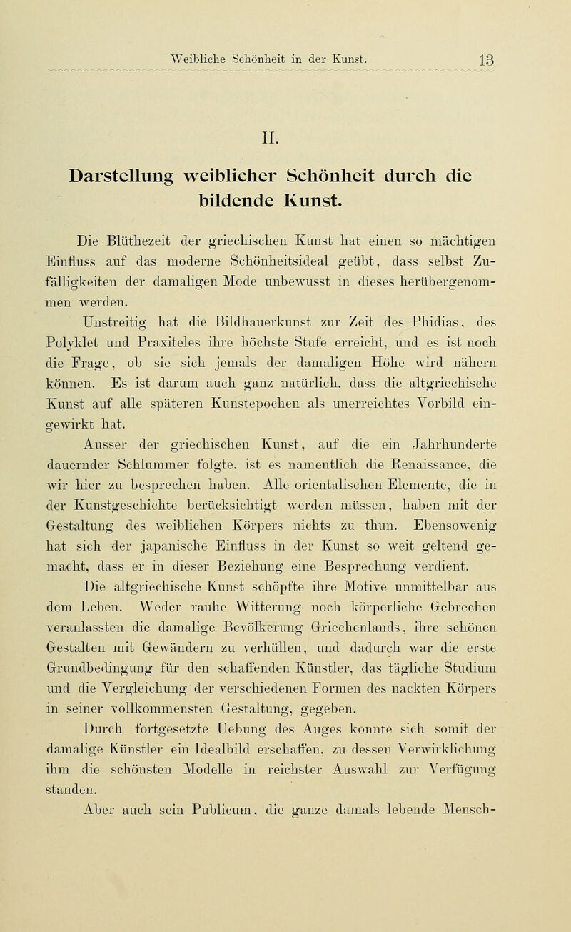 IL Darstellung weiblicher Schönheit durch die bildende Kunst. Die Blüthezeit der griechischen Kunst hat einen so mächtigen Einfluss auf das moderne Schönheitsideal geübt, dass selbst Zu- fälligkeiten der damaligen Mode unbewusst in dieses herübergenom- men werden. Unstreitig hat die Bildhauerkunst zur Zeit des Phidias, des Polyklet und Praxiteles ihre höchste Stufe erreicht, und es ist noch die Frage, ob sie sich jemals der damaligen Höhe wird nähern können. Es ist darum auch ganz natürlich, dass die altgriechische Kunst auf alle späteren Kunstepochen als unerreichtes Vorbild ein- gewirkt hat. Ausser der griechischen Kunst, auf die ein Jahrhunderte dauernder Schlummer folgte, ist es namentlich die Renaissance, die wir hier zu besprechen haben. Alle orientalischen Elemente, die in der Kunstgeschichte berücksichtigt werden müssen, haben mit der Gestaltung des weiblichen Körpers nichts zu thun. Ebensowenig hat sich der japanische Einfluss in der Kunst so weit geltend ge- macht, dass er in dieser Beziehung eine Besprechung verdient. Die altgriechische Kunst schöpfte ihre Motive unmittelbar aus dem Leben. Weder rauhe Witterung noch körperliche Gebrechen veranlassten die damalige Bevölkerung Griechenlands, ihre schönen Gestalten mit Gewändern zu verhüllen, und dadurch war die erste Grundbedingung für den schaffenden Künstler, das tägliche Studium und die Vergleichung der verschiedenen Formen des nackten Körpers in seiner vollkommensten Gestaltung, gegeben. Durch fortgesetzte Uebung des Auges konnte sich somit der damalige Künstler ein Idealbild erschaffen, zu dessen Verwirklichung ihm die schönsten Modelle in reichster Auswahl zur Verfügung standen. Aber auch sein Publicum, die ganze damals lebende Mensch-