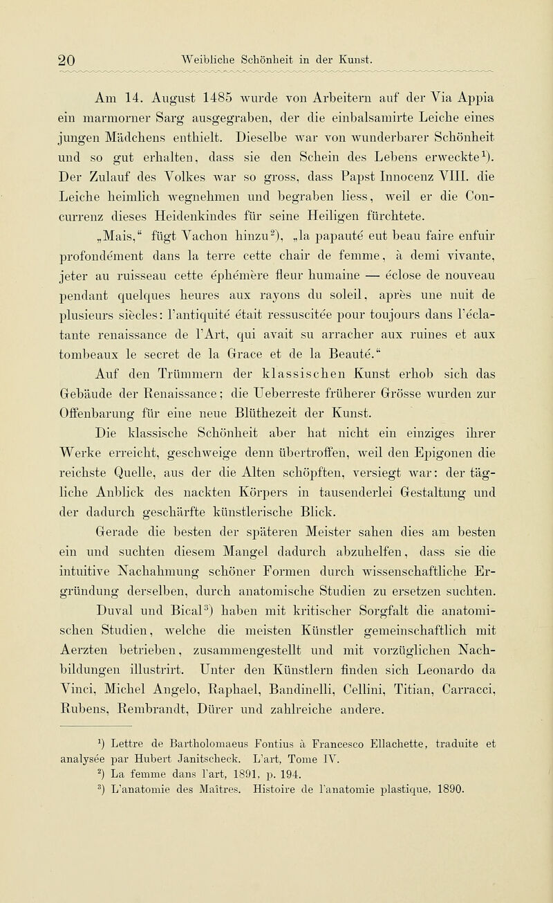 Am 14. August 1485 wurde von Arbeitern auf der Via Appia ein marmorner Sarg ausgegraben, der die einbalsamirte Leiche eines jungen Mädchens enthielt. Dieselbe war von wunderbarer Schönheit und so gut erhalten, dass sie den Schein des Lebens erweckte1). Der Zulauf des Volkes war so gross, dass Papst Innocenz VIII. die Leiche heimlich wegnehmen und begraben liess, weil er die Con- currenz dieses Heidenkindes für seine Heiligen fürchtete. „Mais, fügt Vachon hinzu2), „la papaute eut beau faire enfuir profondement dans la terre cette chair de femme, ä demi vivante, jeter au ruisseau cette ephemere fleur humaine — eclose de nouveau pendant quelques heures aux rayons du soleil, apres une nuit de plusieurs siecles: l'antiquite etait ressuscitee pour toujours dans l'ecla- tante renaissance de l'Art, qui avait su arracher aux ruines et aux tombeaux le secret de la Grace et de la Beaute. Auf den Trümmern der klassischen Kunst erhob sich das Gebäude der Renaissance; die Ueberreste früherer Grösse wurden zur Offenbarung für eine neue Blüthezeit der Kunst. Die klassische Schönheit aber hat nicht ein einziges ihrer Werke erreicht, geschweige denn übertroffen, weil den Ejjigonen die reichste Quelle, aus der die Alten schöpften, versiegt war: der täg- liche Anblick des nackten Körpers in tausenderlei Gestaltung und der dadurch geschärfte künstlerische Blick. Gerade die besten der späteren Meister sahen dies am besten ein und suchten diesem Mangel dadurch abzuhelfen, dass sie die intuitive Nachahmung schöner Formen durch wissenschaftliche Er- gründung derselben, durch anatomische Studien zu ersetzen suchten. Duval und Bical3) haben mit kritischer Sorgfalt die anatomi- schen Studien, welche die meisten Künstler gemeinschaftlich mit Aerzten betrieben, zusammengestellt und mit vorzüglichen Nach- bildungen illustrirt. Unter den Künstlern finden sich Leonardo da Vinci, Michel Angelo, Raphael, Bandinelli, Cellini, Titian, Carracci, Rubens, Rembranclt, Dürer und zahlreiche andere. *) Lettre de Bartholomaeus Fontius ä Francesco Ellachette, traduite et analysee par Hubert Janitscheck. L'art, Tome IV. 2) La femme dans l'art, 1891, p. 194. 3) L'anatomie des Maitres. Histoire de Tanatomie plastique, 1890.