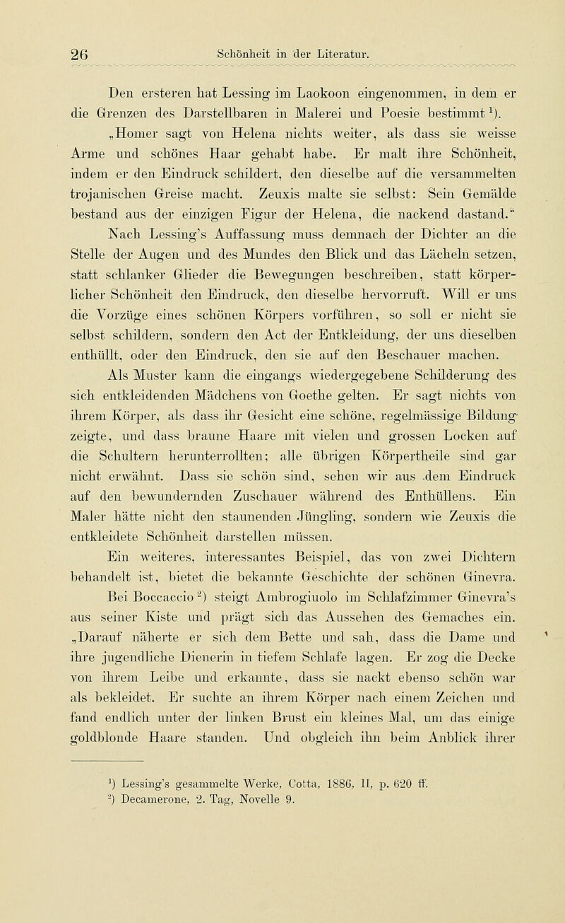 Den ersteren hat Lessing im Laokoon eingenommen, in dem er die Grenzen des Darstellbaren in Malerei und Poesie bestimmt1). „Homer sagt von Helena nichts weiter, als dass sie weisse Arme und schönes Haar gehabt habe. Er malt ihre Schönheit, indem er den Eindruck schildert, den dieselbe auf die versammelten trojanischen Greise macht. Zeuxis malte sie selbst: Sein Gemälde bestand aus der einzigen Figur der Helena, die nackend dastand. Nach Lessing's Auffassung muss demnach der Dichter an die Stelle der Augen und des Mundes den Blick und das Lächeln setzen, statt schlanker Glieder die Bewegungen beschreiben, statt körper- licher Schönheit den Eindruck, den dieselbe hervorruft. Will er uns die Vorzüge eines schönen Körpers vorführen, so soll er nicht sie selbst schildern, sondern den Act der Entkleidung, der uns dieselben enthüllt, oder den Eindruck, den sie auf den Beschauer machen. Als Muster kann die eingangs wiedergegebene Schilderung des sich entkleidenden Mädchens von Goethe gelten. Er sagt nichts von ihrem Körper, als dass ihr Gesicht eine schöne, regelmässige Bildung- zeigte, und dass braune Haare mit vielen und grossen Locken auf die Schultern herunterrollten; alle übrigen Körpertheile sind gar nicht erwähnt. Dass sie schön sind, sehen wir aus .dem Eindruck auf den bewundernden Zuschauer während des Enthüllens. Ein Maler hätte nicht den staunenden Jüngling, sondern wie Zeuxis die entkleidete Schönheit darstellen müssen. Ein weiteres, interessantes Beispiel, das von zwei Dichtern behandelt ist, bietet die bekannte Geschichte der schönen Ginevra. Bei Boccaccio 2) steigt Ambrogiuolo im Schlafzimmer Ginevra's aus seiner Kiste und prägt sich das Aussehen des Gemaches ein. „Darauf näherte er sich dem Bette und sah, class die Dame und ihre jugendliche Dienerin in tiefem Schlafe lagen. Er zog die Decke von ihrem Leibe und erkannte, dass sie nackt ebenso schön war als bekleidet. Er suchte an ihrem Körper nach einem Zeichen und fand endlich unter der linken Brust ein kleines Mal, um das einige goldblonde Haare standen. Und obgleich ihn beim Anblick ihrer 1) Lessing's gesammelte Werke, Cotta, 1886, II, p. 620 ff'. 2) Decamerone, 2. Tag, Novelle 9.