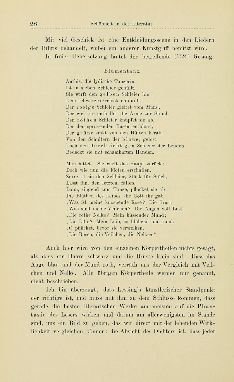 Mit viel Geschick ist eine Entkleidungsscene in den Liedern der Bilitis behandelt, wobei ein anderer Kunstgriff benützt wird. In freier Uebersetzung lautet der betreffende (132.) Gesang: Blumentanz. Anthis, die lydische Tänzerin, Ist in sieben Schleier gehüllt. Sie wirft den gelben Schleier hin, Dem schwarzes Gelock entquillt. Der rosige Schleier gleitet vom Mund, Der weisse enthüllet die Arme zur Stund. Den r o t h e n Schleier knüpfet sie ab, Der den sprossenden Busen entblösst, Der grüne sinkt von den Hüften herab, Von den Schultern der blaue, gelöst. Doch den durchsicht'gen Schleier der Lenden Bedeckt sie mit schamhaften Händen. Man bittet. Sie wirft das Haupt zurück; Doch wie nun die Flöten erschallen, Zerreisst sie den Schleier, Stück für Stück, Lässt ihn, den letzten, fallen. Dann, singend zum Tanze, pflücket sie ab Die Blüthen des Leibes, die Gott ihr gab. „Was ist meine knospende Rose? Die Brust. „Was sind meine Veilchen? Die Augen voll Lust. „Die rothe Nelke? Mein küssender Mund; „Die Lilie? Mein Leib, so blühend und rund. „0 pflücket, bevor sie verwelken, „Die Rosen, die Veilchen, die Nelken. Auch hier wird von den einzelnen Körpertheilen nichts gesagt, als dass die Haare schwarz und die Brüste klein sind. Dass das Auge blau und der Mund roth, verräth uns der Vergleich mit Veil- chen und Nelke. Alle übrigen Körpertheile werden nur genannt, nicht beschrieben. Ich bin überzeugt, dass Lessing's künstlerischer Standpunkt der richtige ist, und muss mit ihm zu dem Schlüsse kommen, dass gerade die besten literarischen Werke am meisten auf die Phan- tasie des Lesers wirken und darum am allerwenigsten im Stande sind, uns ein Bild zu geben, das wir direct mit der lebenden Wirk- lichkeit vergleichen können: die Absicht des Dichters ist, dass jeder