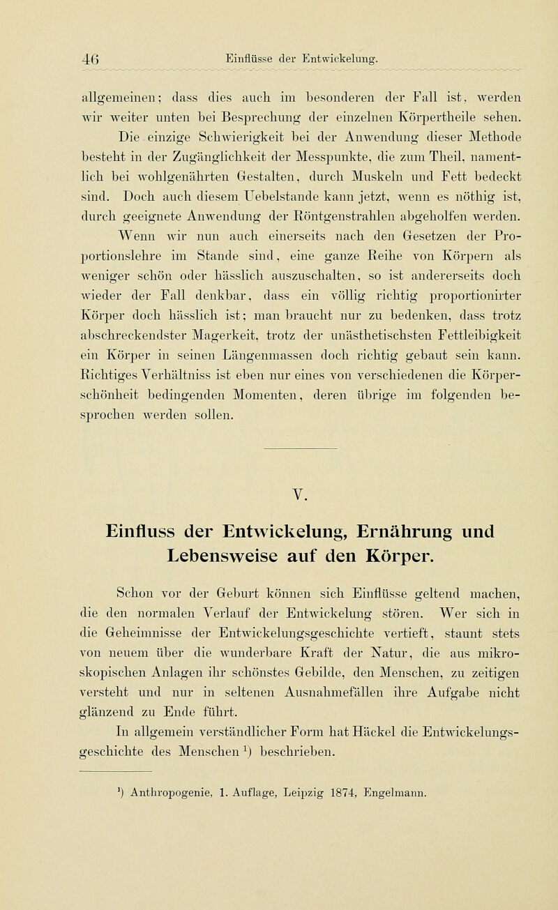 allgemeinen; dass dies auch im besonderen der Fall ist, werden wir weiter unten bei Besprechung der einzelnen Körpertheile sehen. Die einzige Schwierigkeit bei der Anwendung dieser Methode besteht in der Zugänglichkeit der Messpunkte, die zum Theil, nament- lich bei wohlgenährten Gestalten, durch Muskeln und Fett bedeckt sind. Doch auch diesem Uebelstancle kann jetzt, wenn es nöthig ist, durch geeignete Anwendung der Röntgenstrahlen abgeholfen werden. Wenn wir nun auch einerseits nach den Gesetzen der Pro- portionslehre im Stande sind, eine ganze Reihe von Körpern als weniger schön oder hässlich auszuschalten, so ist andererseits doch wieder der Fall denkbar, dass ein völlig richtig proportionirter Körper doch hässlich ist; man braucht nur zu bedenken, dass trotz abschreckendster Magerkeit, trotz der unästhetischsten Fettleibigkeit ein Körper in seinen Längenmassen doch richtig gebaut sein kann. Richtiges Verhältniss ist eben nur eines von verschiedenen die Körper- schönheit bedingenden Momenten, deren übrige im folgenden be- sprochen werden sollen. V. Einfluss der Entwickelung, Ernährung und Lebensweise auf den Körper. Schon vor der Geburt können sich Einflüsse geltend machen, die den normalen Verlauf der Entwickelung stören. Wer sich in die Geheimnisse der Entwickelungsgeschichte vertieft, staunt stets von neuem über die wunderbare Kraft der Natur, die aus mikro- skopischen Anlagen ihr schönstes Gebilde, den Menschen, zu zeitigen versteht und nur in seltenen Ausnahmefällen ihre Aufgabe nicht glänzend zu Ende führt. In allgemein verständlicher Form hat Häckel die Entwickelungs- geschichte des Menschen x) beschrieben. Anthropogenie, 1. Auflage, Leipzig 1874, Engelmann.