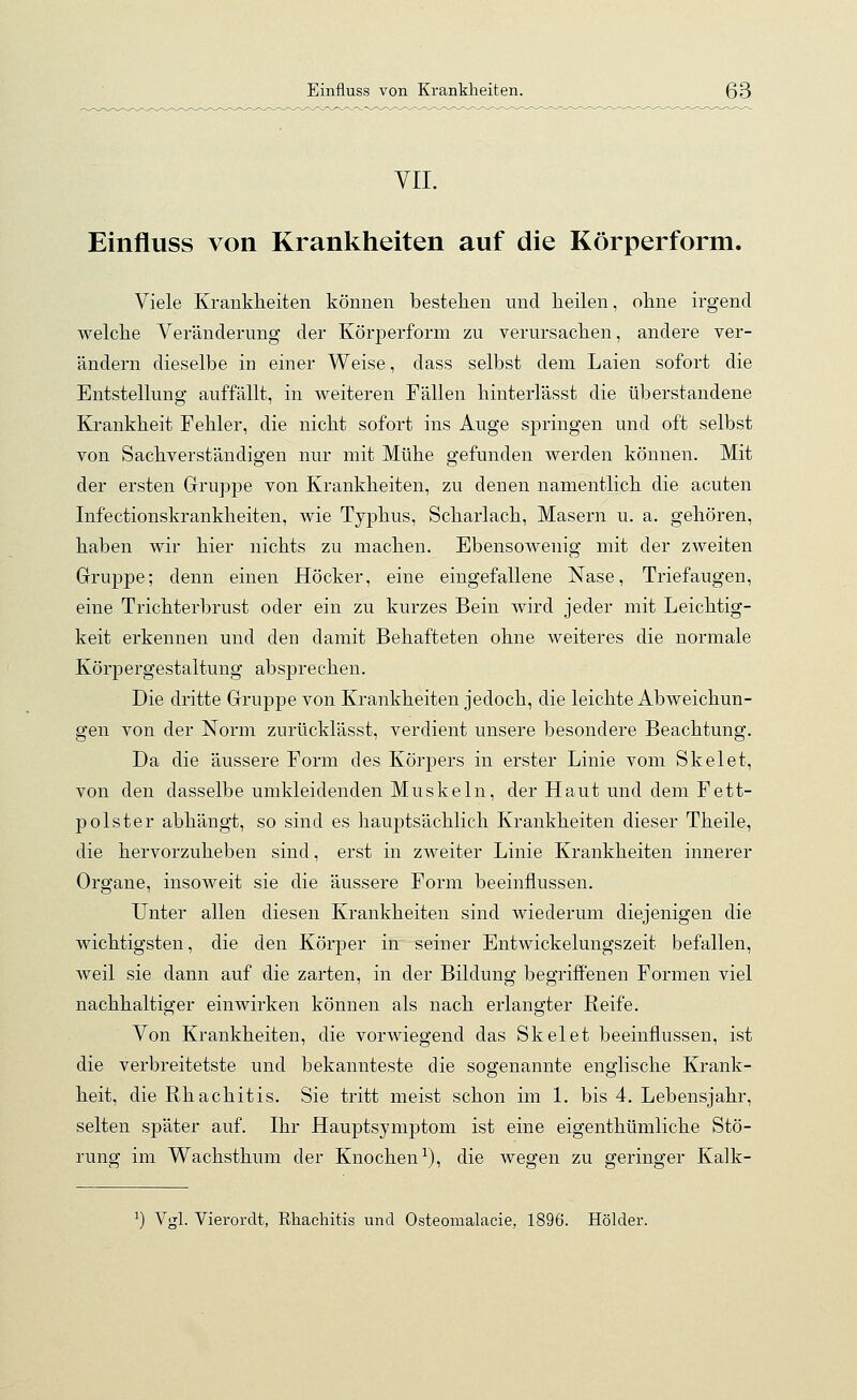 VII. Einfluss von Krankheiten auf die Körperform. Viele Krankheiten können bestehen und heilen, ohne irgend welche Veränderung der Körperform zu verursachen, andere ver- ändern dieselbe in einer Weise, dass selbst dem Laien sofort die Entstellung auffällt, in weiteren Fällen hinterlässt die überstandene Krankheit Fehler, die nicht sofort ins Auge springen und oft selbst von Sachverständigen nur mit Mühe gefunden werden können. Mit der ersten Gruppe von Krankheiten, zu denen namentlich die acuten Infectionskrankheiten, wie Typhus, Scharlach, Masern u. a. gehören, haben wir hier nichts zu machen. Ebensowenig mit der zweiten Gruppe; denn einen Höcker, eine eingefallene Nase, Triefaugen, eine Trichterbrust oder ein zu kurzes Bein wird jeder mit Leichtig- keit erkennen und den damit Behafteten ohne weiteres die normale Körpergestaltung absprechen. Die dritte Gruppe von Krankheiten jedoch, die leichte Abweichun- gen von der Norm zurücklässt, verdient unsere besondere Beachtung. Da die äussere Form des Körpers in erster Linie vom Skelet, von den dasselbe umkleidenden Muskeln, der Haut und dem Fett- polster abhängt, so sind es hauptsächlich Krankheiten dieser Theile, die hervorzuheben sind, erst in zweiter Linie Krankheiten innerer Organe, insoweit sie die äussere Form beeinflussen. Unter allen diesen Krankheiten sind wiederum diejenigen die wichtigsten, die den Körper in seiner Entwickelungszeit befallen, weil sie dann auf die zarten, in der Bildung begriffenen Formen viel nachhaltiger einwirken können als nach erlangter Reife. Von Krankheiten, die vorwiegend das Skelet beeinflussen, ist die verbreitetste und bekannteste die sogenannte englische Krank- heit, die Rhachitis. Sie tritt meist schon im 1. bis 4. Lebensjahr, selten später auf. Ihr Hauptsymptom ist eine eigenthümliche Stö- rung im Wachsthum der Knochen1), die wegen zu geringer Kalk- :) Vgl. Vierordt, Rhachitis und Osteomalacie, 1896. Holder.