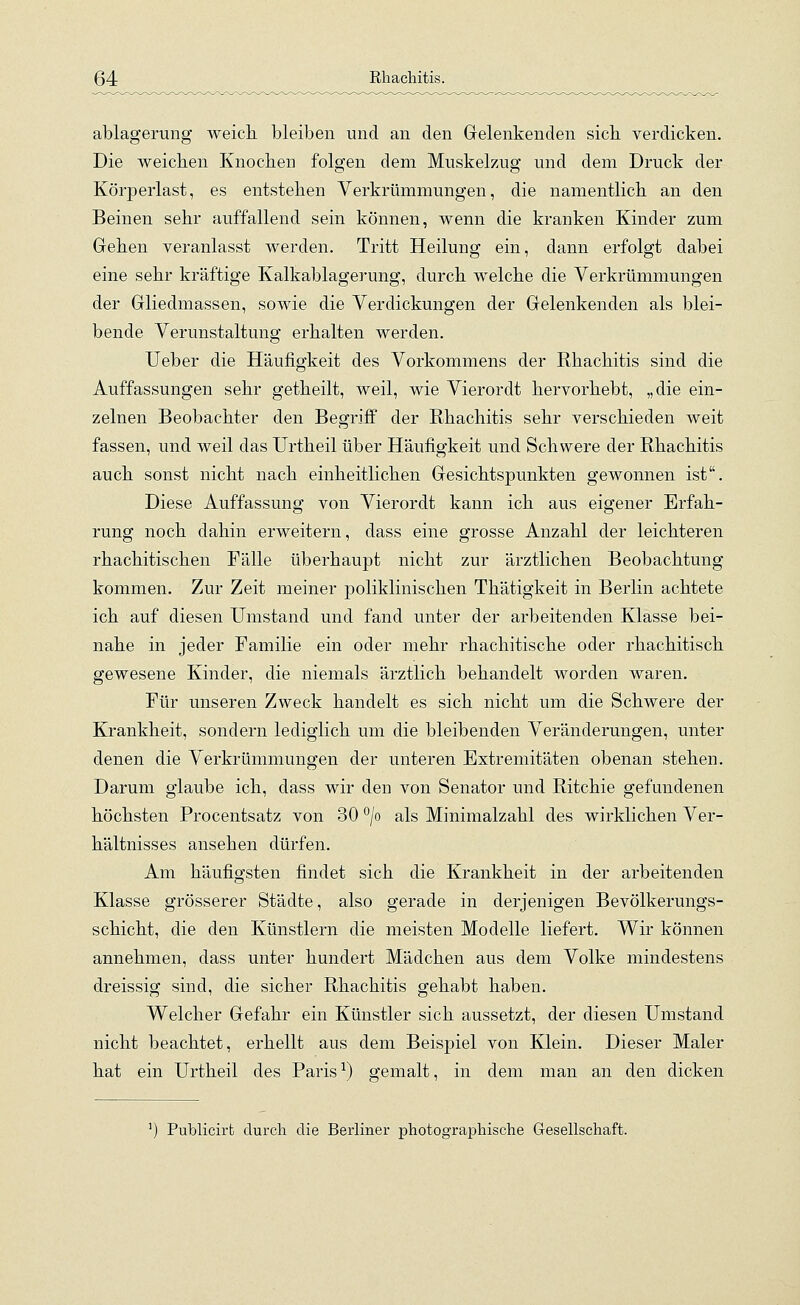 ablagerung weich, bleiben und an den Gelenkenden sich, verdicken. Die weichen Knochen folgen dem Muskelzug und dem Druck der Körperlast, es entstehen Verkrümmungen, die namentlich an den Beinen sehr auffallend sein können, wenn die kranken Kinder zum Gehen veranlasst werden. Tritt Heilung ein, dann erfolgt dabei eine sehr kräftige Kalkablagerung, durch welche die Verkrümmungen der Gliedmassen, sowie die Verdickungen der Gelenkenden als blei- bende Verunstaltung erhalten werden. Ueber die Häufigkeit des Vorkommens der Rhachitis sind die Auffassungen sehr getheilt, weil, wie Vierordt hervorhebt, „die ein- zelnen Beobachter den Begriff der Rhachitis sehr verschieden weit fassen, und weil das Urtheil über Häufigkeit und Schwere der Rhachitis auch sonst nicht nach einheitlichen Gesichtspunkten gewonnen ist. Diese Auffassung von Vierordt kann ich aus eigener Erfah- rung noch dahin erweitern, dass eine grosse Anzahl der leichteren rhachitischen Fälle überhaupt nicht zur ärztlichen Beobachtung kommen. Zur Zeit meiner poliklinischen Thätigkeit in Berlin achtete ich auf diesen Umstand und fand unter der arbeitenden Klasse bei- nahe in jeder Familie ein oder mehr rhachitische oder rhachitisch gewesene Kinder, die niemals ärztlich behandelt worden waren. Für unseren Zweck handelt es sich nicht um die Schwere der Krankheit, sondern lediglich um die bleibenden Veränderungen, unter denen die Verkrümmungen der unteren Extremitäten obenan stehen. Darum glaube ich, dass wir den von Senator und Ritchie gefundenen höchsten Procentsatz von 30 °/o als Minimalzahl des wirklichen Ver- hältnisses ansehen dürfen. Am häufigsten findet sich die Krankheit in der arbeitenden Klasse grösserer Städte, also gerade in derjenigen Bevölkerungs- schicht, die den Künstlern die meisten Modelle liefert. Wir können annehmen, dass unter hundert Mädchen aus dem Volke mindestens dreissig sind, die sicher Rhachitis gehabt haben. Welcher Gefahr ein Künstler sich aussetzt, der diesen Umstand nicht beachtet, erhellt aus dem Beispiel von Klein. Dieser Maler hat ein Urtheil des Paris1) gemalt, in dem man an den dicken Publicirfc durch die Berliner photographische Gesellschaft.