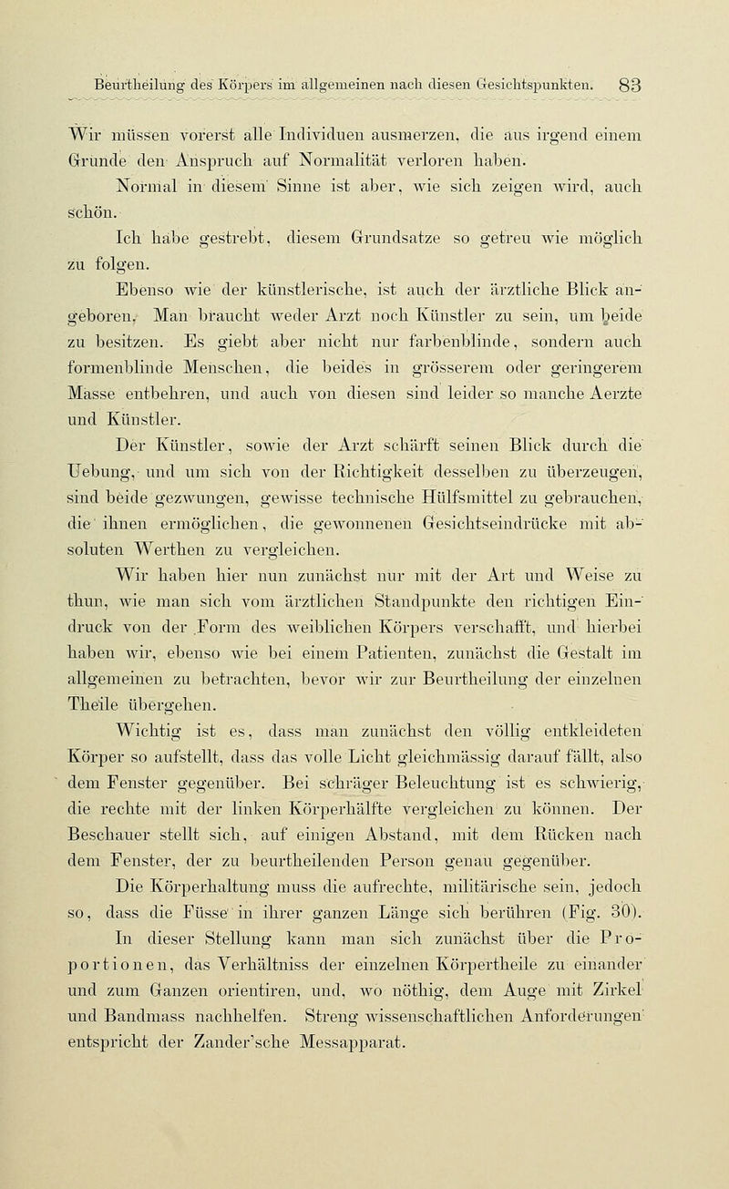 Wir müssen vorerst alle Individuen ausmerzen, die aus irgend einem Grunde den- Anspruch auf Normalität verloren haben. Normal in diesem' Sinne ist aber, wie sich zeigen wird, auch schön. Ich habe gestrebt, diesem Grundsatze so getreu wie möglich zu folgen. Ebenso wie der künstlerische, ist auch der ärztliche Blick an- geboren. Man braucht weder Arzt noch Künstler zu sein, um beide zu besitzen. Es giebt aber nicht nur farbenblinde, sondern auch formenblinde Menschen, die beides in grösserem oder geringerem Masse entbehren, und auch von diesen sind leider so manche Aerzte und Künstler. Der Künstler, sowie der Arzt schärft seinen Blick durch die Uebung, und um sich von der Richtigkeit desselben zu überzeugen, sind beide gezwungen, gewisse technische Hülfsmittel zu gebrauchen, die'ihnen ermöglichen, die gewonnenen Gesichtseindrücke mit ab- soluten Werthen zu vergleichen. Wir haben hier nun zunächst nur mit der Art und Weise zu thun, wie man sich vom ärztlichen Standpunkte den richtigen Ein- druck von der .Form des weiblichen Körpers verschafft, und' hierbei haben wir, ebenso wie bei einem Patienten, zunächst die Gestalt im allgemeinen zu betrachten, bevor wir zur Beürtheilung der einzelnen Theile übergehen. Wichtig ist es, dass man zunächst den völlig entkleideten Körper so aufstellt, dass das volle Licht gieichmässig darauffällt, also dem Fenster gegenüber. Bei schräger Beleuchtung ist es schwierig, die rechte mit der linken Körperhälfte vergleichen zu können. Der Beschauer stellt sich,- auf einigen Abstand, mit dem Rücken nach dem Fenster, der zu beurtheilenden Person genau gegenüber. Die Körperhaltung muss die aufrechte, militärische sein, jedoch so, dass die Füsse in ihrer ganzen Länge sich berühren (Fig. 30V In dieser Stellung kann man sich zunächst über die Pro- portionen, das Verhältniss der einzelnen Körpertheile zu einander und zum Ganzen orientiren, und, wo nöthig, dem Auge mit Zirkel und Banclmass nachhelfen. Streng wissenschaftlichen Anforderungen' entspricht der Zander'sche Messapparat.