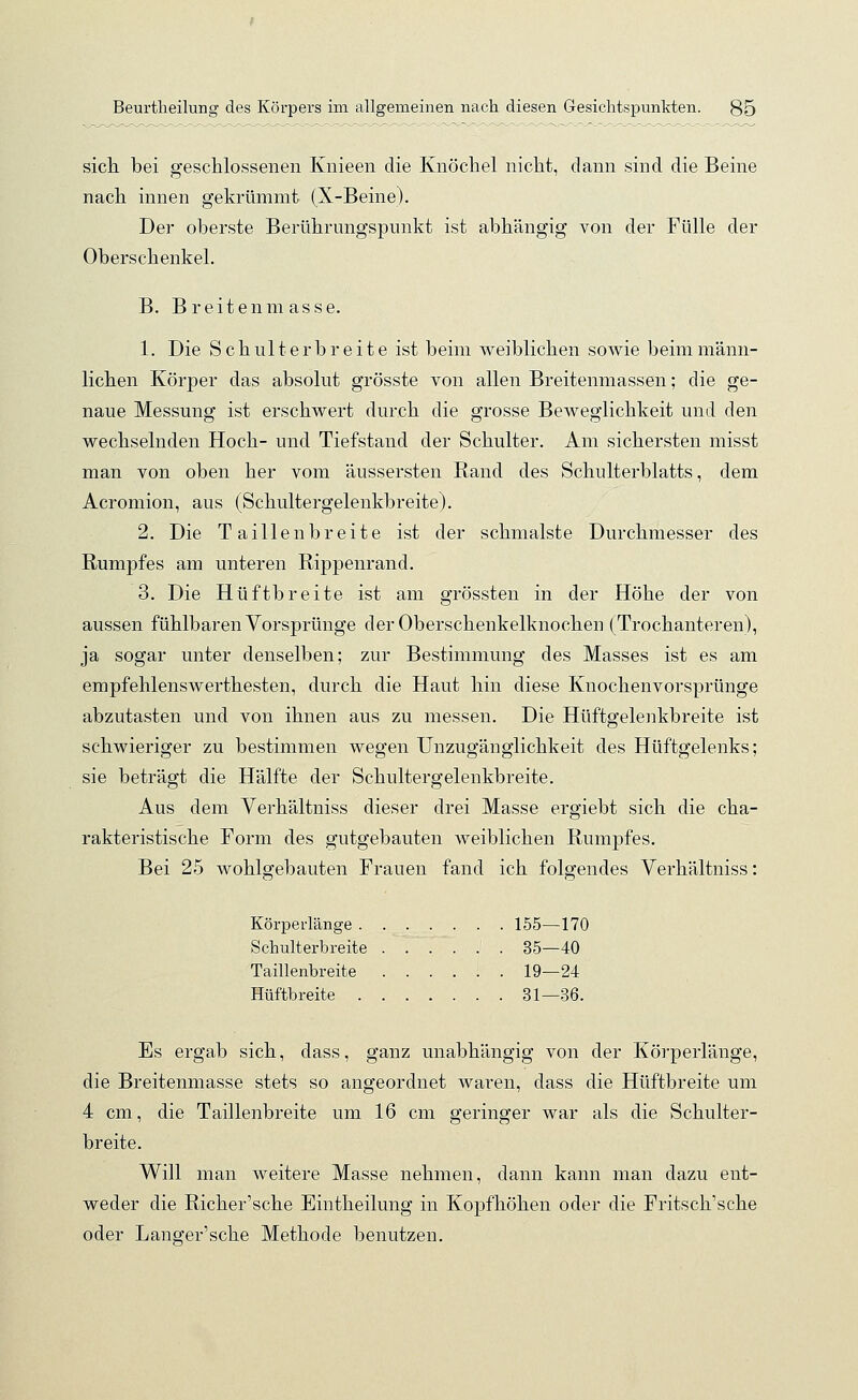 sich bei geschlossenen Knieen die Knöchel nicht, dann sind die Beine nach innen gekrümmt (X-Beine). Der oberste Berührungspunkt ist abhängig von der Fülle der Oberschenkel. B. Breitenmasse. 1. Die Schulterbreite ist beim weiblichen sowie beim männ- lichen Körper das absolut grösste von allen Breitenmassen; die ge- naue Messung ist erschwert durch die grosse Beweglichkeit und den wechselnden Hoch- und Tiefstand der Schulter. Am sichersten misst man von oben her vom äussersten Rand des Schulterblatts, dem Acromion, aus (Schultergelenkbreite). 2. Die Taillenbreite ist der schmälste Durchmesser des Rumpfes am unteren Rippenrand. 3. Die Hüftbreite ist am grössten in der Höhe der von aussen fühlbaren Vorsprünge der Oberschenkelknochen (Trochanteren), ja sogar unter denselben; zur Bestimmung des Masses ist es am empfehlenswerthesten, durch die Haut hin diese Knochenvorsprünge abzutasten und von ihnen aus zu messen. Die Hüftgelenkbreite ist schwieriger zu bestimmen wegen Unzugänglichkeit des Hüftgelenks; sie beträgt die Hälfte der Schultergelenkbreite. Aus dem Verhältniss dieser drei Masse ergiebt sich die cha- rakteristische Form des gutgebauten weiblichen Rumpfes. Bei 25 wohlgebauten Frauen fand ich folgendes Verhältniss: Körperlänge 155—170 Schulterbreite 35—40 Taillenbreite 19—24 Hüftbreite 31—36. Es ergab sich, dass, ganz unabhängig von der Körperlänge, die Breitenmasse stets so angeordnet waren, dass die Hüftbreite um 4 cm, die Taillenbreite um 16 cm geringer war als die Schulter- breite. Will man weitere Masse nehmen, dann kann man dazu ent- weder die Richer'sche Eintheilung in Kopfhöhen oder die Fritsch'sche oder Langer'sche Methode benutzen.