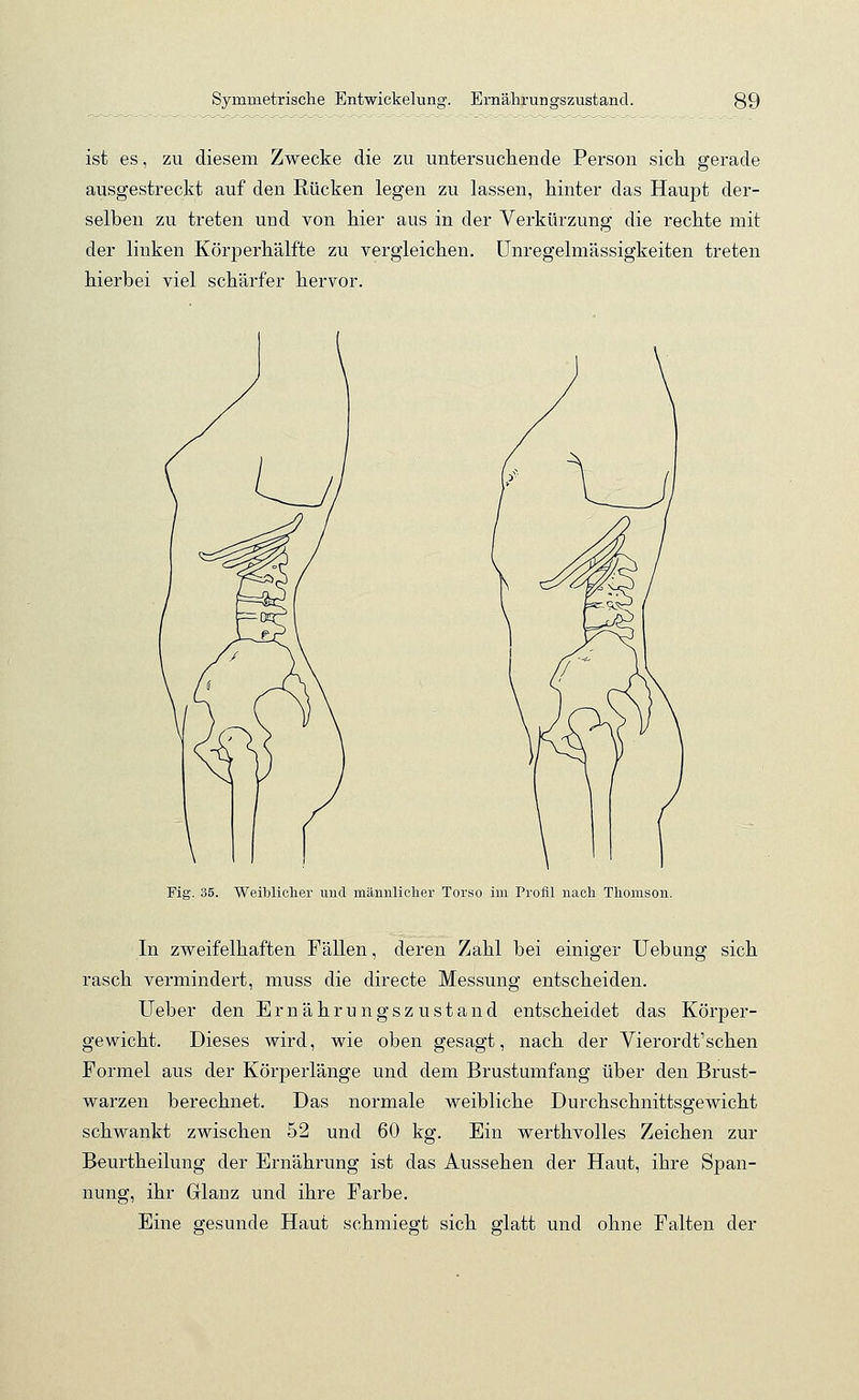 ist es, zu diesem Zwecke die zu untersuchende Person sich gerade ausgestreckt auf den Rücken legen zu lassen, hinter das Haupt der- selben zu treten und von hier aus in der Verkürzung die rechte mit der linken Körperhälfte zu vergleichen. Unregelmässigkeiten treten hierbei viel schärfer hervor. Fig. 35. Weiblicher und männlicher Torso im Profil nach Thomson. In zweifelhaften Fällen, deren Zahl bei einiger Uebung sich rasch vermindert, muss die directe Messung entscheiden. Ueber den Ernährungszustand entscheidet das Körper- gewicht. Dieses wird, wie oben gesagt, nach der Vierordt'schen Formel aus der Körperlänge und dem Brustumfang über den Brust- warzen berechnet. Das normale weibliche Durchschnittsgewicht schwankt zwischen 52 und 60 kg. Ein werthvolles Zeichen zur Beurtheilung der Ernährung ist das Aussehen der Haut, ihre Span- nung, ihr Grlanz und ihre Farbe. Eine gesunde Haut schmiegt sich glatt und ohne Falten der