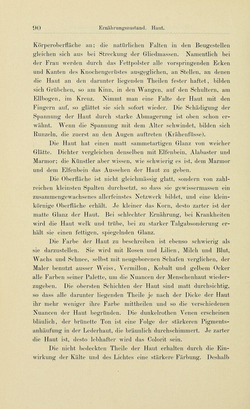 Körperoberfläche an; die natürlichen Falten in den Beugestellen gleichen sich aus bei Streckung der Gliedmassen. Namentlich bei der Frau werden durch das Fettpolster alle vorspringenden Ecken und Kanten des Knochengerüstes ausgeglichen, an Stellen, an denen die Haut an den darunter liegenden Theilen fester haftet, bilden sich Grübchen, so am Kinn, in den Wangen, auf den Schultern, am Ellbogen, im Kreuz. Nimmt man eine Falte der Haut mit den Fingern auf, so glättet sie sich sofort wieder. Die Schädigung der Spannung der Haut durch starke Abmagerung ist oben schon er- wähnt. Wenn die Spannung mit dem Alter schwindet, bilden sich Runzeln, die zuerst an den Augen auftreten (Krähenfüsse). Die Haut hat einen matt sammetartigen Glanz von weicher Glätte. Dichter vergleichen denselben mit Elfenbein, Alabaster und Marmor; die Künstler aber wissen, wie schwierig es ist, dem Marmor und dem Elfenbein das Aussehen der Haut zu geben. Die Oberfläche ist nicht gleichmässig glatt, sondern von zahl- reichen kleinsten Spalten durchsetzt, so dass sie gewissermassen ein zusammengewachsenes allerfeinstes Netzwerk bildet, und eine klein- körnige Oberfläche erhält. Je kleiner das Korn, desto zarter ist der matte Glanz der Haut. Bei schlechter Ernährung, bei Krankheiten wird die Haut welk und trübe, bei zu starker Talgabsonderung er- hält sie einen fettigen, spiegelnden Glanz. Die Farbe der Haut zu beschreiben ist ebenso schwierig als sie darzustellen. Sie wird mit Rosen und Lilien, Milch und Blut, Wachs und Schnee, selbst mit neugeborenen Schafen verglichen, der Maler benutzt ausser Weiss, Vermillon, Kobalt und gelbem Ocker alle Farben seiner Palette, um die Nuancen der Menschenhaut wieder- zugeben. Die obersten Schichten der Haut sind matt durchsichtig, so dass alle darunter liegenden Theile je nach der Dicke der Haut ihr mehr weniger ihre Farbe mittheilen und so die verschiedenen Nuancen der Haut begründen. Die dunkelrothen Venen erscheinen bläulich, der brünette Ton ist eine Folge der stärkeren Pigments- anhäufung in der Lederhaut, die bräunlich durchschimmert. Je zarter die Haut ist, desto lebhafter wird das Colorit sein. Die nicht bedeckten Theile der Haut erhalten durch die Ein- wirkung der Kälte und des Lichtes eine stärkere Färbung. Deshalb