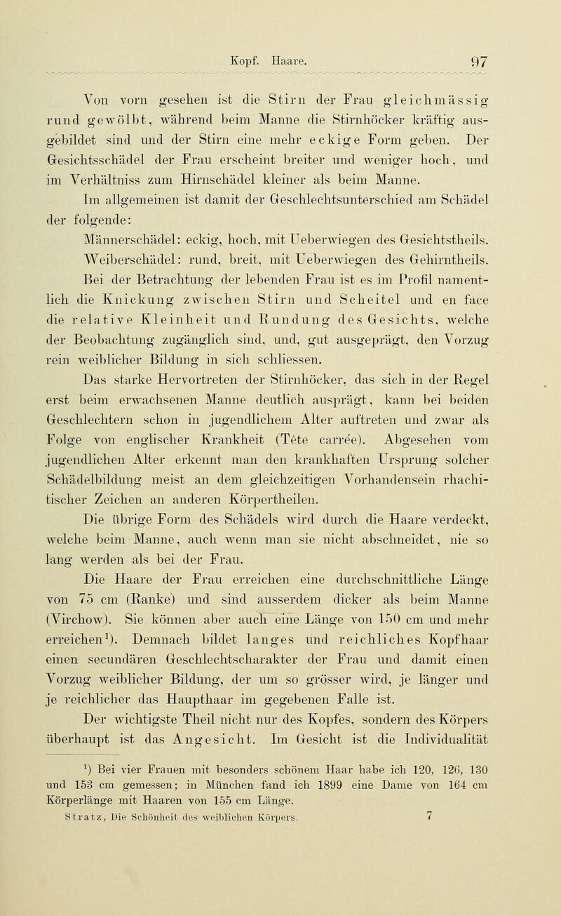 Von vorn gesehen ist die Stirn der Frau gleichmässig rund gewölbt, während beim Manne die Stirnhöcker kräftig aus- gebildet sind und der Stirn eine mehr eckige Form geben. Der Gesichtsschädel der Frau erscheint breiter und weniger hoch, und im Verhältniss zum Hirnschädel kleiner als beim Manne. Im allgemeinen ist damit der Geschlechtsunterschied am Schädel der folgende: Männerschädel: eckig, hoch, mit Ueberwiegen des Gesichtstheils. Weiberschädel: rund, breit, mit Ueberwiegen des Gehirntheils. Bei der Betrachtung der lebenden Frau ist es im Profil nament- lich die Knickung zwischen Stirn und Scheitel und en face die relative Kleinheit und Rundung des Gesichts, welche der Beobachtung zugänglich sind, und, gut ausgeprägt, den Vorzug rein weiblicher Bildung in sich schliessen. Das starke Hervortreten der Stirnhöcker, das sich in der Regel erst beim erwachsenen Manne deutlich ausprägt, kann bei beiden Geschlechtern schon in jugendlichem Alter auftreten und zwar als Folge von englischer Krankheit (Tete carree). Abgesehen vom jugendlichen Alter erkennt man den krankhaften Ursprung solcher Schädelbildung meist an dem gleichzeitigen Vorhandensein rhachi- tischer Zeichen an anderen Körpertheilen. Die übrige Form des Schädels wird durch die Haare verdeckt, welche beim Manne, auch wenn man sie nicht abschneidet, nie so lang werden als bei der Frau. Die Haare der Frau erreichen eine durchschnittliche Länge von 75 cm (Ranke) und sind ausserdem dicker als beim Manne (Virchow). Sie können aber auch eine Länge von 150 cm und mehr erreichen1). Demnach bildet langes und reichliches Kopfhaar einen secundären Geschlechtscharakter der Frau und damit einen Vorzug weiblicher Bildung, der um so grösser wird, je länger und je reichlicher das Haupthaar im gegebenen Falle ist. Der wichtigste Theil nicht nur des Kopfes, sondern des Körpers überhaupt ist das Angesicht. Im Gesicht ist die Individualität *) Bei vier Frauen mit besonders schönem Haar habe ich 120, 126, 130 und 153 cm gemessen; in München fand ich 1899 eine Dame von 164 cm Körperlänge mit Haaren von 155 cm Länge. St ratz, Die Schönheit des weiblichen Körpers. 7