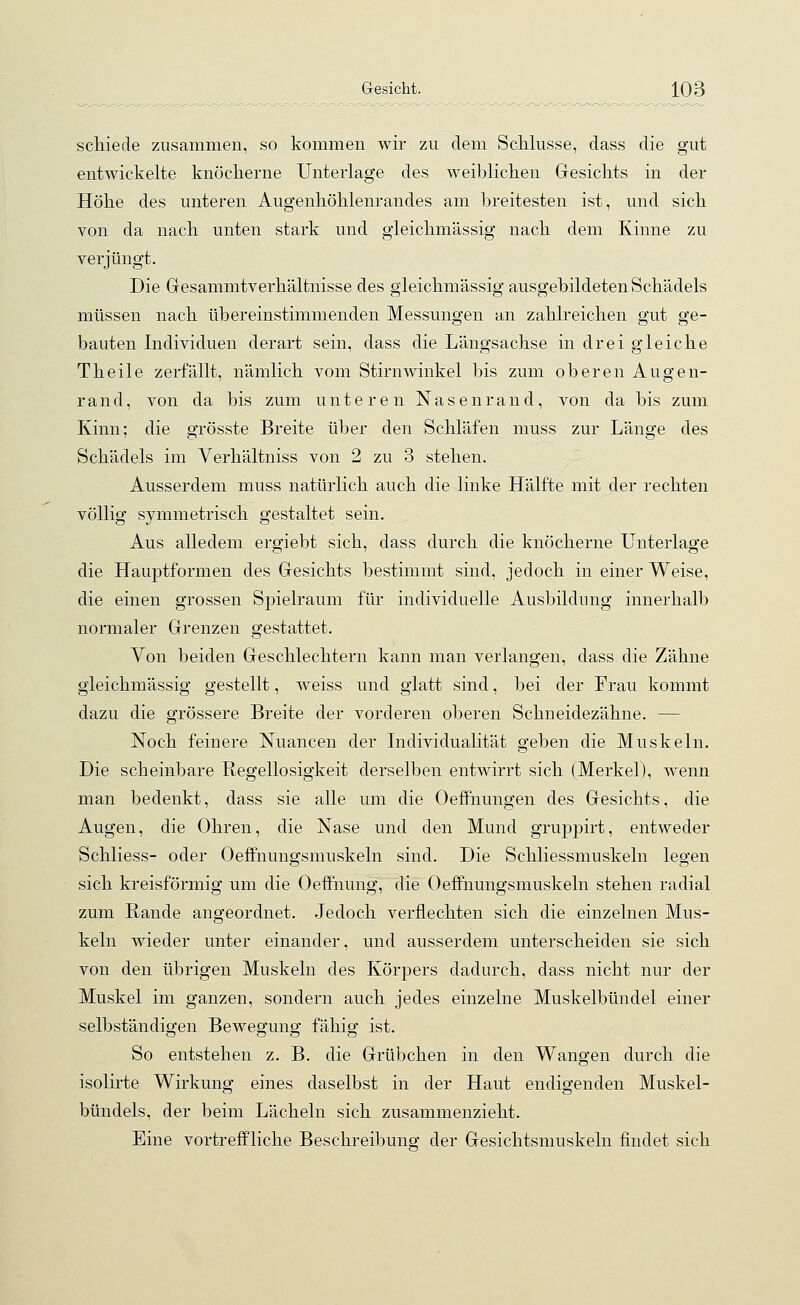 schiede zusammen, so kommen wir zu dem Schlüsse, dass die gut entwickelte knöcherne Unterlage des weiblichen Gesichts in der Höhe des unteren Augenhöhlenrandes am breitesten ist, und sich von da nach unten stark und gieichmässig nach dem Kinne zu verjüngt. Die Gesammtverhältnisse des gieichmässig ausgebildeten Schädels müssen nach übereinstimmenden Messungen an zahlreichen gut ge- bauten Individuen derart sein, dass die Längsachse in drei gleiche Theile zerfällt, nämlich vom Stirnwinkel bis zum oberen Augen- rand, von da bis zum unteren Nasenrand, von da bis zum Kinn; die grösste Breite über den Schläfen muss zur Länge des Schädels im Verhältniss von 2 zu 3 stehen. Ausserdem muss natürlich auch die linke Hälfte mit der rechten völlig symmetrisch gestaltet sein. Aus alledem ergiebt sich, dass durch die knöcherne Unterlage die Hauptformen des Gesichts bestimmt sind, jedoch in einer Weise, die einen grossen Spielraum für individuelle Ausbildung innerhalb normaler Grenzen gestattet. Von beiden Geschlechtern kann man verlangen, dass die Zähne gieichmässig gestellt, weiss und glatt sind, bei der Frau kommt dazu die grössere Breite der vorderen oberen Schneidezähne. — Noch feinere Nuancen der Individualität geben die Muskeln. Die scheinbare Regellosigkeit derselben entwirrt sich (Merkel), wenn man bedenkt, dass sie alle um die Oeffnungen des Gesichts, die Augen, die Ohren, die Nase und den Mund gruppirt, entweder Schliess- oder Oeffnungsmuskeln sind. Die Schliessmuskeln legen sich kreisförmig um die Oeffnung, die Oeffnungsmuskeln stehen radial zum Rande angeordnet. Jedoch verflechten sich die einzelnen Mus- keln wieder unter einander, und ausserdem unterscheiden sie sich von den übrigen Muskeln des Körpers dadurch, dass nicht nur der Muskel im ganzen, sondern auch jedes einzelne Muskelbündel einer selbständigen Bewegung fähig ist. So entstehen z. B. die Grübchen in den Wangen durch die isolirte Wirkung eines daselbst in der Haut endigenden Muskel- bündels, der beim Lächeln sich zusammenzieht. Eine vortreffliche Beschreibung der Gesichtsmuskeln findet sich