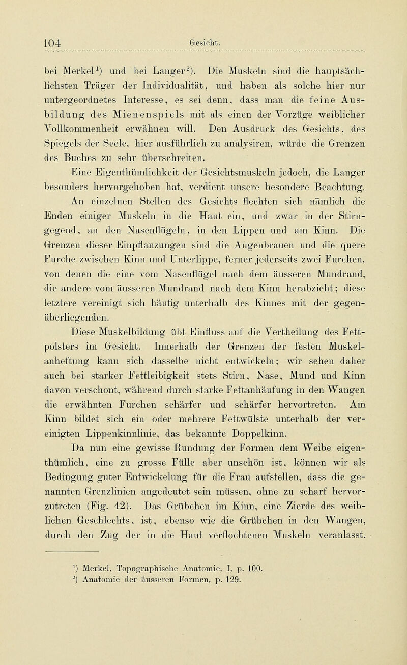 bei Merkel1) und bei Langer2). Die Muskeln sind die hauptsäch- lichsten Träger der Individualität, und haben als solche hier nur untergeordnetes Interesse, es sei denn, dass man die feine Aus- bildung des Mienenspiels mit als einen der Vorzüge weiblicher Vollkommenheit erwähnen will. Den Ausdruck des Gesichts, des Spiegels der Seele, hier ausführlich zu analysiren, würde die Grenzen des Buches zu sehr überschreiien. Eine Eigenthümlichkeit der Gesichtsmuskeln jedoch, die Langer besonders hervorgehoben hat, verdient unsere besondere Beachtung. An einzelnen Stellen des Gesichts flechten sich nämlich die Enden einiger Muskeln in die Haut ein, und zwar in der Stirn- gegend , an den Nasenflügeln, in den Lippen und am Kinn. Die Grenzen dieser Einpflanzungen sind die Augenbrauen und die quere Furche zwischen Kinn und Unterlippe, ferner jederseits zwei Furchen, von denen die eine vom Nasenflügel nach dem äusseren Mundrand, die andere vom äusseren Mundrand nach dem Kinn herabzieht; diese letztere vereinigt sich häufig unterhalb des Kinnes mit der gegen- überliegenden. Diese Muskelbildung übt Einfluss auf die Vertheilung des Fett- polsters im Gesicht. Innerhalb der Grenzen der festen Muskel- anheftung kann sich dasselbe nicht entwickeln; wir sehen daher auch bei starker Fettleibigkeit stets Stirn, Nase, Mund und Kinn davon verschont, während durch starke Fettanhäufung in den Wangen die erwähnten Furchen schärfer und schärfer hervortreten. Am Kinn bildet sich ein oder mehrere Fettwülste unterhalb der ver- einigten Lippenkinnlinie, das bekannte Doppelkinn. Da nun eine gewisse Rundung der Formen dem Weibe eigen- thümlich, eine zu grosse Fülle aber unschön ist, können wir als Bedingung guter Entwickelung für die Frau aufstellen, dass die ge- nannten Grenzlinien angedeutet sein müssen, ohne zu scharf hervor- zutreten (Fig. 42). Das Grübchen im Kinn, eine Zierde des weib- lichen Geschlechts, ist, ebenso wie die Grübchen in den Wangen, durch den Zug der in die Haut verflochtenen Muskeln veranlasst. *) Merkel, Topographische Anatomie, I, p. 100. 2) Anatomie der äusseren Formen, p. 129.