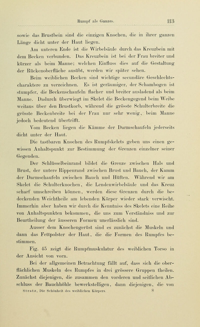 sowie das Brustbein sind die einzigen Knochen, die in ihrer ganzen Länge dicht unter der Haut liegen. Am unteren Ende ist die Wirbelsäule durch das Kreuzbein mit dem Becken verbunden. Das Kreuzbein ist bei der Frau breiter und kürzer als beim Manne; welchen Einfluss dies auf die Gestaltung der Rückenoberfläche ausübt, werden wir später sehen. Beim weiblichen Becken sind wichtige secundäre Geschlechts- charaktere zu verzeichnen. Es ist geräumiger, der Schambogen ist stumpfer, die Beckenschaufeln flacher und breiter ausladend als beim Manne. Dadurch überwiegt im Skelet die Beckengegend beim Weibe weitaus über den Brustkorb, während die grösste Schulterbreite die grösste Beckenbreite bei der Frau nur sehr wenig, beim Manne jedoch bedeutend übertrifft. Vom Becken liegen die Kämme der Darmschaufeln jederseits dicht unter der Haut. Die tastbaren Knochen des Rumpfskelets geben uns einen ge- wissen Anhaltspunkt zur Bestimmung der Grenzen einzelner seiner Gegenden. Der Schlüsselbeinrand bildet die Grenze zwischen Hals und Brust, der untere Rippenrand zwischen Brust und Bauch, der Kamm der Darmschaufeln zwischen Bauch und Hüften. Während wir am Skelet die Schulterknochen, die Lendenwirbelsäule und das Kreuz scharf umschreiben können, werden diese Grenzen durch die be- deckenden Weichtheile am lebenden Körper wieder stark verwischt. Immerhin aber haben wir durch die Kenntniss des Skelets eine Reihe von Anhaltspunkten bekommen, die uns zum Verständniss und zur Beurtheilung der äusseren Formen unerlässlich sind. Ausser dem Knochengerüst sind es zunächst die Muskeln und dann das Fettpolster der Haut, die die Formen des Rumpfes be- stimmen. Fig. 45 zeigt die Rumpfmuskulatur des weiblichen Torso in der Ansicht von vorn. Bei der allgemeinen Betrachtung fällt auf, dass sich die ober- flächlichen Muskeln des Rumpfes in drei grössere Gruppen theilen. Zunächst diejeuigen, die zusammen den vorderen und seitlichen Ab- schluss der Bauchhöhle bewerkstelligen, dann diejenigen, die von Stratz, Die Schönheit des weiblichen Körpers. 8