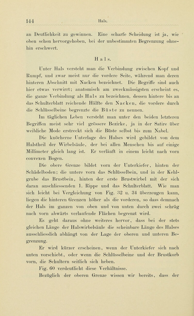 an Deutlichkeit zu gewinnen. Eine scharfe Scheidung ist ja, wie oben schon hervorgehoben, bei der unbestimmten Begrenzung ohne- hin erschwert. Hals. Unter Hals versteht man die Verbindung zwischen Kopf und Rumpf, und zwar meist nur die vordere Seite, während man deren hinteren Abschnitt mit Nacken bezeichnet. Die Begriffe sind auch hier etwas verwirrt; anatomisch am zweckmässigsten erscheint es, die ganze Verbindung als Hals zu bezeichnen, dessen hintere bis an das Schulterblatt reichende Hälfte den Nacken, die vordere durch die Schlüsselbeine begrenzte die Büste zu nennen. Im täglichen Leben versteht man unter den beiden letzteren Begriffen meist sehr viel grössere Bezirke, ja in der Satire über weibliche Mode erstreckt sich die Büste selbst bis zum Nabel. Die knöcherne Unterlage des Halses wird gebildet von dem Halstheil der Wirbelsäule, der bei allen Menschen bis auf einige Millimeter gleich lang ist. Er verläuft in einem leicht nach vorn convexen Bogen. Die obere Grenze bildet vorn der Unterkiefer, hinten der Schädelboden; die untere vorn das Schlüsselbein, und in der Kehl- grube das Brustbein, hinten der erste Brustwirbel mit der sich daran anschliessenden 1. Rippe und das Schulterblatt. Wie man sich leicht bei Vergleichung von Fig. 32 u. 34 überzeugen kann, liegen die hinteren Grenzen höher als die vorderen, so dass demnach der Hals im ganzen von oben und von unten durch zwei schräg nach vorn abwärts verlaufende Flächen begrenzt wird. Es geht daraus ohne weiteres hervor, dass bei der stets gleichen Länge der Halswirbelsäule die scheinbare Länge des Halses ausschliesslich abhängt von der Lage der oberen und unteren Be- grenzung. Er wird kürzer erscheinen, wenn der Unterkiefer sich nach unten vorschiebt, oder wenn die Schlüsselbeine und der Brustkorb vorn, die Schultern seitlich sich heben. Fig. 60 verdeutlicht diese Verhältnisse. Bezüglich der oberen Grenze wissen wir bereits, dass der