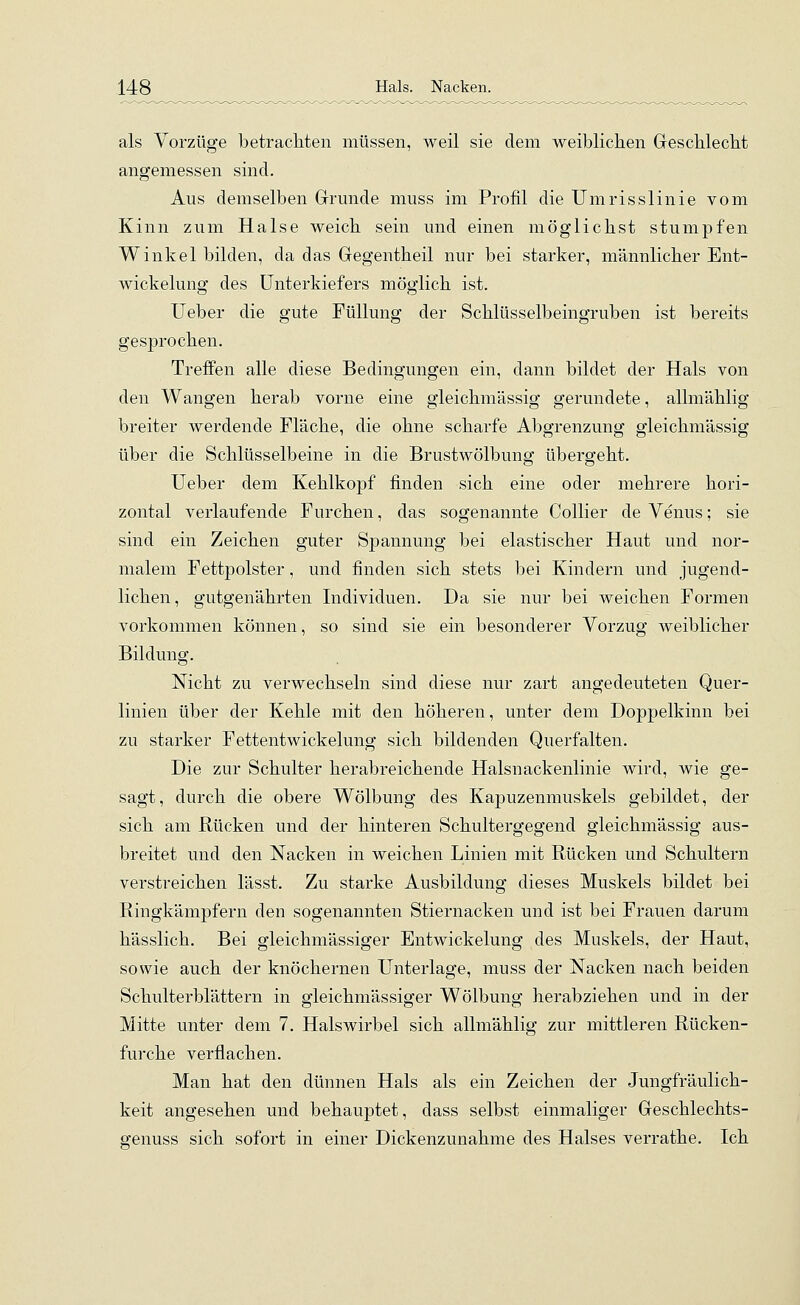 als Vorzüge betrachten müssen, weil sie dem weiblichen Geschlecht angemessen sind. Aus demselben Grunde muss im Profil die Umrisslinie vom Kinn zum Halse weich sein und einen möglichst stumpfen Winkel bilden, da das Gegentheil nur bei starker, männlicher Ent- wickelung des Unterkiefers möglich ist. Ueber die gute Füllung der Schlüsselbeingruben ist bereits gesprochen. Treffen alle diese Bedingungen ein, dann bildet der Hals von den Wangen herab vorne eine gleichmässig gerundete, allmählig breiter werdende Fläche, die ohne scharfe Abgrenzung gleichmässig über die Schlüsselbeine in die Brustwölbung übergeht. Ueber dem Kehlkopf finden sich eine oder mehrere hori- zontal verlaufende Furchen, das sogenannte Collier de Venus; sie sind ein Zeichen guter Spannung bei elastischer Haut und nor- malem Fettpolster, und finden sich stets bei Kindern und jugend- lichen, gutgenährten Individuen. Da sie nur bei weichen Formen vorkommen können, so sind sie ein besonderer Vorzug weiblicher Bildung. Nicht zu verwechseln sind diese nur zart angedeuteten Quer- linien über der Kehle mit den höheren, unter dem Doppelkinn bei zu starker Fettentwickelung sich bildenden Querfalten. Die zur Schulter herabreichende Halsnackenlinie wird, wie ge- sagt, durch die obere Wölbung des Kapuzenmuskels gebildet, der sich am Rücken und der hinteren Schultergegend gleichmässig aus- breitet und den Nacken in weichen Linien mit Rücken und Schultern verstreichen lässt. Zu starke Ausbildung dieses Muskels bildet bei Ringkämpfern den sogenannten Stiernacken und ist bei Frauen darum hässlich. Bei gleichmässiger Entwickelung des Muskels, der Haut, sowie auch der knöchernen Unterlage, muss der Nacken nach beiden Schulterblättern in gleichmässiger Wölbung herabziehen und in der Mitte unter dem 7. Halswirbel sich allmählig zur mittleren Rücken- furche verflachen. Man hat den dünnen Hals als ein Zeichen der Jungfräulich- keit angesehen und behauptet, dass selbst einmaliger Geschlechts- genuss sich sofort in einer Dickenzunahme des Halses verrathe. Ich