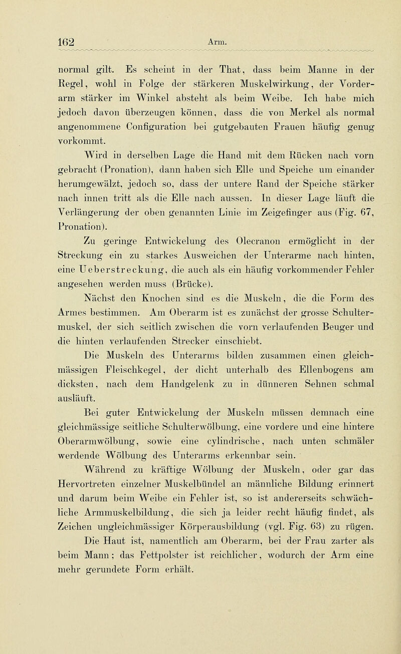 normal gilt. Es scheint in der That, dass beim Manne in der Regel, wohl in Folge der stärkeren Muskelwirkung, der Vorder- arm stärker im Winkel absteht als beim Weibe. Ich habe mich jedoch davon überzeugen können, dass die von Merkel als normal angenommene Configuration bei gutgebauten Frauen häufig genug vorkommt. Wird in derselben Lage die Hand mit dem Rücken nach vorn gebracht (Pronation), dann haben sich Elle und Speiche um einander herumgewälzt, jedoch so, dass der untere Rand der Speiche stärker nach innen tritt als die Elle nach aussen. In dieser Lage läuft die Verlängerung der oben genannten Linie im Zeigefinger aus (Fig. 67, Pronation). Zu geringe Entwicklung des Olecranon ermöglicht in der Streckung ein zu starkes Ausweichen der Unterarme nach hinten, eine Ueberstreckung, die auch als ein häufig vorkommender Fehler angesehen werden muss (Brücke). Nächst den Knochen sind es die Muskeln, die die Form des Armes bestimmen. Am Oberarm ist es zunächst der grosse Schulter- muskel, der sich seitlich zwischen die vorn verlaufenden Beuger und die hinten verlaufenden Strecker einschiebt. Die Muskeln des Unterarms bilden zusammen einen gleich- massigen Fleischkegel, der dicht unterhalb des Ellenbogens am dicksten, nach dem Handgelenk zu in dünneren Sehnen schmal ausläuft. Bei guter Entwickelung der Muskeln müssen demnach eine gleichmässige seitliche Schulterwölbimg, eine vordere und eine hintere Oberarmwölbung, sowie eine cylindrische, nach unten schmäler werdende Wölbung des Unterarms erkennbar sein. Während zu kräftige Wölbung der Muskeln, oder gar das Hervortreten einzelner Muskelbündel an männliche Bildung erinnert und darum beim Weibe ein Fehler ist, so ist andererseits schwäch- liche Armmuskelbildung, die sich ja leider recht häufig findet, als Zeichen ungleichmässiger Körperausbildung (vgl. Fig. 63) zu rügen. Die Haut ist, namentlich am Oberarm, bei der Frau zarter als beim Mann; das Fettpolster ist reichlicher, wodurch der Arm eine mehr gerundete Form erhält.