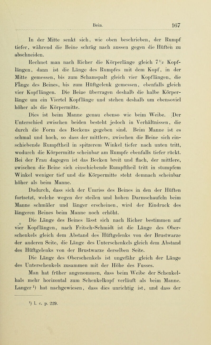 In der Mitte senkt sich, wie oben beschrieben, der Rumpf tiefer, während die Beine schräg nach aussen gegen die Hüften zu abschneiden. Rechnet man nach Richer die Körperlänge gleich 7 lj-2 Kopf- längen, dann ist die Länge des Rumpfes mit dem Kopf, in der Mitte gemessen, bis zum Schamspalt gleich vier Kopflängen, die Fange des Beines, bis zum Hüftgelenk gemessen, ebenfalls gleich vier Kopflängen. Die Beine überragen deshalb die halbe Körper- länge um ein Viertel Kopflänge und stehen deshalb um ebensoviel höher als die Körpermitte. Dies ist beim Manne genau ebenso wie beim Weibe. [Der Unterschied zwischen beiden besteht jedoch in Verhältnissen, die durch die Torrn des Beckens gegeben sind. Beim Manne ist es schmal und hoch, so dass der mittlere, zwischen die Beine sich ein- schiebende Rumpftheil in spitzerem Winkel tiefer nach unten tritt, wodurch die Körpermitte scheinbar am Rumpfe ebenfalls tiefer rückt. Bei der Frau dagegen ist das Becken breit und flach, der mittlere, zwischen die Beine sich einschiebende Rumpftheil tritt in stumpfem Winkel weniger tief und die Körpermitte steht demnach scheinbar höher als beim Manne. Dadurch, dass sich der Umriss des Beines in den der Hüften fortsetzt, welche wegen der steilen und hohen Darmschaufeln beim Manne schmäler und länger erscheinen, wird der Eindruck des längeren Beines beim Manne noch erhöht. Die Länge des Beines lässt sich nach Richer bestimmen auf vier Kopflängen, nach Fritsch-Schmidt ist die Länge des Ober- schenkels gleich dem Abstand des Hüftgelenks von der Brustwarze der anderen Seite, die Länge des Unterschenkels gleich dem Abstand des Hüftgelenks von der Brustwarze derselben Seite. Die Länge des Oberschenkels ist ungefähr gleich der Länge des Unterschenkels zusammen mit der Höhe des Fusses. Man hat früher angenommen, dass beim Weibe der Schenkel- hals mehr horizontal zum Schenkelkopf verläuft als beim Manne. Langer*) hat nachgewiesen, dass dies unrichtig ist, und dass der J) 1. c. p. 229.