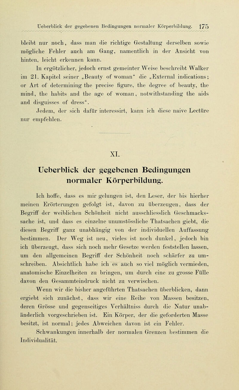 bleibt nur noch, dass man die richtige Gestaltung derselben sowie mögliche Fehler auch am Gang, namentlich in der Ansicht von hinten, leicht erkennen kann. In ergötzlicher, jedoch ernst gemeinter Weise beschreibt Walker im 21. Kapitel seiner „Beauty of woman die „External indications; or Art of determining the precise figure, the degree of beauty, the mind, the habits and the age of woman, notwithstanding the aids and disguisses of dress. Jedem, der sich dafür interessirt, kann ich diese naive Leetüre nur empfehlen. XI. Ueberblick der gegebenen Bedingungen normaler Körperbildung. Ich hoffe, dass es mir gelungen ist, den Leser, der bis hierher meinen Erörterungen gefolgt ist, davon zu überzeugen, dass der Begriff der weiblichen Schönheit nicht ausschliesslich Geschmacks- sache ist, und dass es einzelne unumstössliche Thatsachen giebt, die diesen Begriff ganz unabhängig von der individuellen Auffassung bestimmen. Der Weg ist neu, vieles ist noch dunkel, jedoch bin ich überzeugt, dass sich noch mehr Gesetze werden feststellen lassen, um den allgemeinen Begriff der Schönheit noch schärfer zu um- schreiben. Absichtlich habe ich es auch soviel möglich vermieden, anatomische Einzelheiten zu bringen, um durch eine zu grosse Fülle davon den Gesammteindruck nicht zu verwischen. Wenn wir die bisher angeführten Thatsachen überblicken, dann ergiebt sich zunächst, dass wir eine Reihe von Massen besitzen, deren Grösse und gegenseitiges Verhältniss durch die Natur unab- änderlich vorgeschrieben ist. Ein Körper, der die geforderten Masse besitzt, ist normal; jedes Abweichen davon ist ein Fehler. Schwankungen innerhalb der normalen Grenzen bestimmen die Individualität.