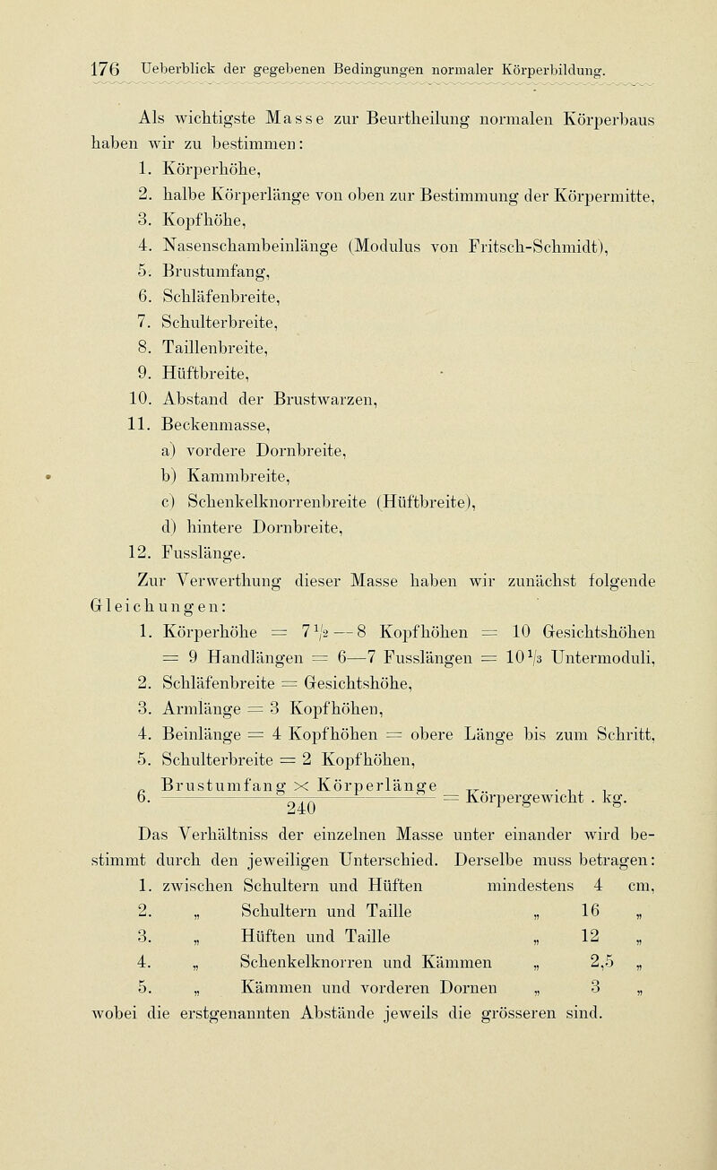 Als wichtigste Masse zur Beurtheilung normalen Körperbaus haben wir zu bestimmen: 1. Körperhöhe, 2. halbe Körperlänge von oben zur Bestimmung der Körpermitte, 3. Kopfhöhe, 4. Nasenschambeinlänge (Modulus von Fritsch-Schmidt), 5. Brustumfang, 6. Schläfenbreite, 7. Schulterbreite, 8. Taillenbreite, 9. Hüftbreite, 10. Abstand der Brustwarzen, 11. Beckenmasse, a) vordere Dornbreite, b) Kammbreite, c) Schenkelknorrenbreite (Hüftbreite), d) hintere Dornbreite, 12. Fusslänge. Zur Verwerthung dieser Masse haben wir zunächst folgende Gleichungen: 1. Körperhöhe = 71,,2— 8 Kopfhöhen = 10 Gesichtshöhen = 9 Handlängen = 6—7 Fusslängen = 10x/3 Untermoduli, 2. Schläfenbreite = Gesichtshöhe, 3. Armlänge = 3 Kopf höhen, 4. Beinlänge = 4 Kopfhöhen = obere Länge bis zum Schritt, 5. Schulterbreite = 2 Kopf höhen, n Brustumfang x Körperlänge „ . , , . b. cTTri— — ~ Körpergewicht . kg. Das Verhältniss der einzelnen Masse unter einander wird be- stimmt durch den jeweiligen Unterschied. Derselbe muss betragen: 1. zwischen Schultern und Hüften mindestens 4 cm, 2. „ Schultern und Taille „ 16 „ 3. „ Hüften und Taille „ 12 „ 4. „ Schenkelknorren und Kämmen „ 2,5 „ 5. „ Kämmen und vorderen Dornen „ 3 „ wobei die erstgenannten Abstände jeweils die grösseren sind.