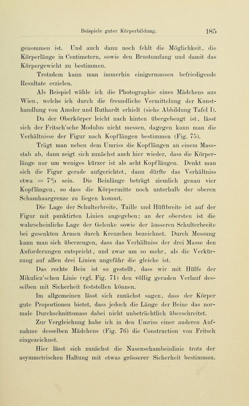 genommen ist. Und auch dann noch fehlt die Möglichkeit, die Körperlänge in Centimetern, sowie den Brustumfang und damit das Körpergewicht zu bestimmen. Trotzdem kann man immerhin einigermassen befriedigende Resultate erzielen. Als Beispiel wähle ich die Photographie eines Mädchens aus Wien, welche ich durch die freundliche Vermittelung der Kunst- handlung von Amsler und Ruthardt erhielt (siehe Abbildung Tafel I). Da der Oberkörper leicht nach hinten übergebeugt ist, lässt sich der Fritsch'sche Modulus nicht messen, dagegen kann man die Verhältnisse der Figur nach Kopflängen bestimmen (Fig. 75). Trägt man neben dem Umriss die Kopflängen an einem Mass- stab ab, dann zeigt sich zunächst auch hier wieder, dass die Körper- lange nur um weniges kürzer ist als acht Kopflängen. Denkt man sich die Figur gerade aufgerichtet, dann dürfte das Verhältniss etwa = 73/4 sein. Die Beinlänge beträgt ziemlich genau vier Kopflängen, so dass die Körpermitte noch unterhalb der oberen Schamhaargrenze zu liegen kommt. Die Lage der Schulterbreite, Taille und Hüftbreite ist auf der Figur mit punktirten Linien angegeben; an der obersten ist die wahrscheinliche Lage der Gelenke sowie der äusseren Schulterbreite bei gesenkten Armen durch Kreuzchen bezeichnet. Durch Messung kann man sich überzeugen, dass das Verhältniss der drei Masse den Anforderungen entspricht, und zwar um so mehr, als die Verkür- zung auf allen drei Linien ungefähr die gleiche ist. Das rechte Bein ist so gestellt, dass wir mit Hülfe der Mikulicz'schen Linie (vgl. Fig. 71) den völlig geraden Verlauf des- selben mit Sicherheit feststellen können. Im allgemeinen lässt sich zunächst sagen, dass der Körper gute Proportionen bietet, dass jedoch die Länge der Beine das nor- male Durchschnittsmass dabei nicht unbeträchtlich überschreitet. Zur Vergleichung habe ich in den Umriss einer anderen Auf- nahme desselben Mädchens (Fig. 76) die Construction von Fritsch eingezeichnet. Hier lässt sich zunächst die Nasenschambeinlinie trotz der asymmetrischen Haltung mit etwas grösserer Sicherheit bestimmen.