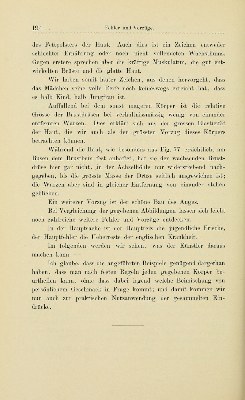 des Fettpolsters der Haut. Auch dies ist ein Zeichen entweder schlechter Ernährung oder noch nicht vollendeten Wachsthums. Gegen erstere sprechen aber die kräftige Muskulatur, die gut ent- wickelten Brüste und die glatte Haut. Wir haben somit lauter Zeichen, aus denen hervorgeht, dass das Mädchen seine volle Reife noch keineswegs erreicht hat, dass es halb Kind, halb Jungfrau ist. Auffallend bei dem sonst mageren Körper ist die relative Grösse der Brustdrüsen bei verhältnissmässig wenig von einander entfernten Warzen. Dies erklärt sich aus der grossen Elasticität der Haut, die wir auch als den grössten Vorzug dieses Körpers betrachten können. Während die Haut, wie besonders aus Fig. 77 ersichtlich, am Busen dem Brustbein fest anhaftet, hat sie der wachsenden Brust- drüse hier gar nicht, in der Achselhöhle nur widerstrebend nach- gegeben, bis die grösste Masse der Drüse seitlich ausgewichen ist; die Warzen aber sind in gleicher Entfernung von einander stehen geblieben. Ein weiterer Vorzug ist der schöne Bau des Auges. Bei Vergleichung der gegebenen Abbildungen lassen sich leicht noch zahlreiche weitere Fehler und Vorzüge entdecken. In der Hauptsache ist der Hauptreiz die jugendliche Frische, der Hauptfehler die Ueberreste der englischen Krankheit. Im folgenden werden wir sehen, was der Künstler daraus machen kann. — Ich glaube, dass die angeführten Beispiele genügend dargethan haben, dass man nach festen Regeln jeden gegebenen Körper be- urtheilen kann, ohne dass dabei irgend welche Beimischung von persönlichem Geschmack in Frage kommt; und damit kommen wir nun auch zur praktischen Nutzanwendung der gesammelten Ein- drücke.