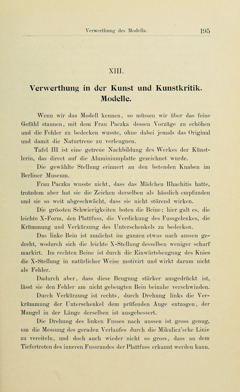 XIII. Verwerthung in der Kunst und Kunstkritik. Modelle. Wenn wir das Modell kennen, so müssen wir über das feine Gefühl staunen, mit dem Frau Paczka dessen Vorzüge zu erhöhen und die Fehler zu bedecken wusste, ohne dabei jemals das Original und damit die Naturtreue zu verleugnen. Tafel III ist eine getreue Nachbildung des Werkes der Künst- lerin, das direct auf die Aluminiumplatte gezeichnet wurde. Die gewählte Stellung erinnert an den betenden Knaben im Berliner Museum. Frau Paczka wusste nicht, dass das Mädchen Rhachitis hatte, trotzdem aber hat sie die Zeichen derselben als hässlich empfunden und sie so weit abgeschwächt, dass sie nicht störend wirken. . Die grössten Schwierigkeiten boten die Beine; hier galt es, die leichte X-Form, den Plattfuss, die Verdickung des Fussgelenkes, die Krümmung und Verkürzung des Unterschenkels zu bedecken. Das linke Bein ist zunächst im ganzen etwas nach aussen ge- dreht, wodurch sich die leichte X-Stellung desselben weniger scharf markirt. Im rechten Beine ist durch die Einwärtsbeugung des Knies die X-Stellung in natürlicher Weise motivirt und wirkt darum nicht als Fehler. Dadurch aber, dass diese Beugung stärker ausgedrückt ist, lässt sie den Fehler am nicht gebeugten Bein beinahe verschwinden. Durch Verkürzung ist rechts, durch Drehung links die Ver- krümmung der Unterschenkel dem prüfenden Auge entzogen, der Mangel in der Länge derselben ist ausgebessert. Die Drehung des linken Fusses nach aussen ist gross genug, um die Messung des geraden Verlaufes durch die Mikulicz'sche Linie zu vereiteln, und doch auch wieder nicht so gross, dass an dem Tiefertreten des inneren Fussrandes der Plattfuss erkannt werden kann.