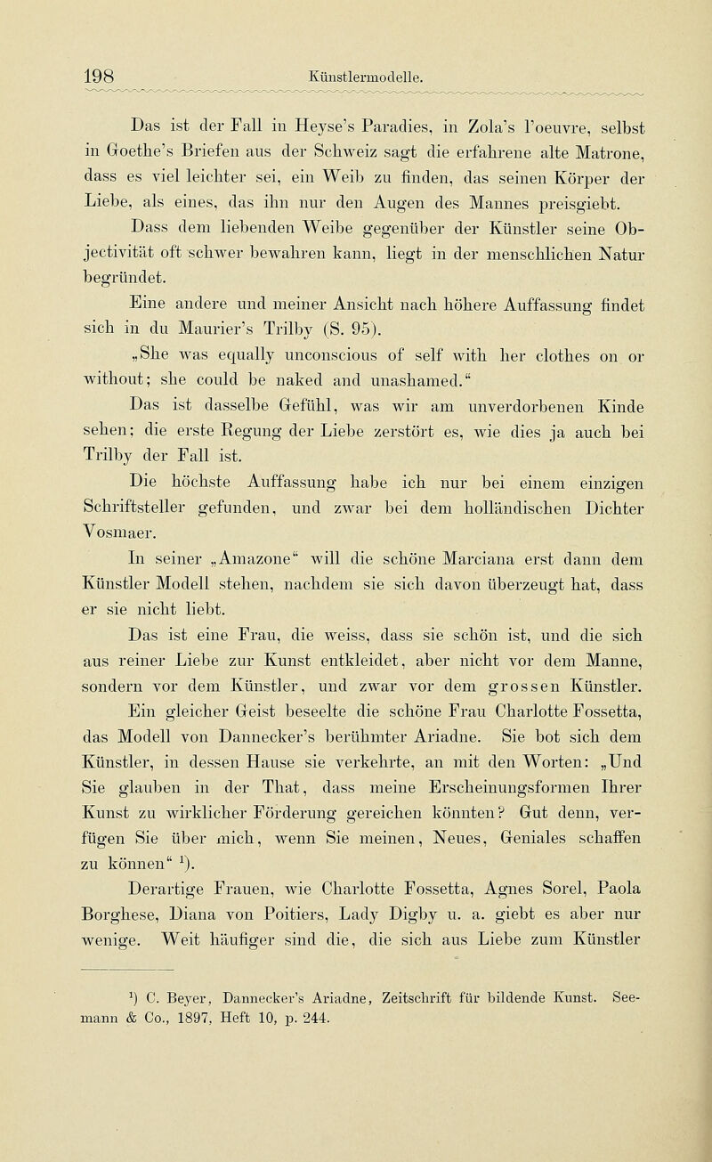 Das ist der Fall in Heyse's Paradies, in Zola's l'oeuvre, selbst in Goethe's Briefen aus der Schweiz sagt die erfahrene alte Matrone, dass es viel leichter sei, ein Weib zu finden, das seinen Körper der Liebe, als eines, das ihn nur den Augen des Mannes preisgiebt. Dass dem liebenden Weibe gegenüber der Künstler seine Ob- jectivität oft schwer bewahren kann, liegt in der menschlichen Natur begründet. Eine andere und meiner Ansicht nach höhere Auffassung findet sich in du Maurier's Trilby (S. 95). „She was equally unconscious of seif with her clothes on or without; she could be naked and unashamed. Das ist dasselbe Gefühl, was wir am unverdorbenen Kinde sehen; die erste Regung der Liebe zerstört es, wie dies ja auch bei Trilby der Fall ist. Die höchste Auffassung habe ich nur bei einem einzigen Schriftsteller gefunden, und zwar bei dem holländischen Dichter Vosmaer. In seiner „Amazone will die schöne Marciana erst dann dem Künstler Modell stehen, nachdem sie sich davon überzeugt hat, dass er sie nicht liebt. Das ist eine Frau, die weiss, dass sie schön ist, und die sich aus reiner Liebe zur Kunst entkleidet, aber nicht vor dem Manne, sondern vor dem Künstler, und zwar vor dem grossen Künstler. Ein gleicher Geist beseelte die schöne Frau Charlotte Fossetta, das Modell von Dannecker's berühmter Ariadne. Sie bot sich dem Künstler, in dessen Hause sie verkehrte, an mit den Worten: „Und Sie glauben in der That, dass meine Erscheinungsformen Ihrer Kunst zu wirklicher Förderung gereichen könnten? Gut denn, ver- fügen Sie über mich, wenn Sie meinen, Neues, Geniales schaffen zu können 1). Derartige Frauen, wie Charlotte Fossetta, Agnes Sorel, Paola Borghese, Diana von Poitiers, Lady Digby u. a. giebt es aber nur wenige. Weit häufiger sind die, die sich aus Liebe zum Künstler J) C. Beyer, Dannecker's Ariadne, Zeitschrift für bildende Kunst. See- mann & Co., 1897, Heft 10, p. 244.