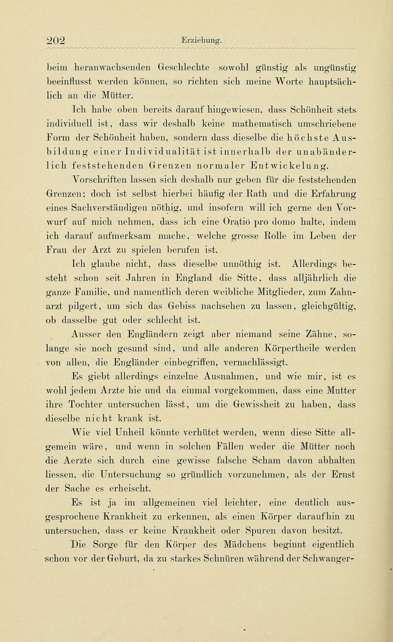 beim heran wachsenden Geschlechte sowohl günstig als ungünstig beeinflusst werden können, so richten sich meine Worte hauptsäch- lich an die Mütter. Ich habe oben bereits darauf hingewiesen, dass Schönheit stets individuell ist, dass wir deshalb keine mathematisch umschriebene Form der Schönheit haben, sondern dass dieselbe die höchste Aus- bildung einer Individualität ist innerhalb der unabänder- lich feststehenden Grenzen normaler Entwickelung. Vorschriften lassen sich deshalb nur geben für die feststehenden Grenzen; doch ist selbst hierbei häufig der Rath und die Erfahrung eines Sachverständigen nöthig, und insofern will ich gerne den Vor- wurf auf mich nehmen, dass ich eine Oratio pro domo halte, indem ich darauf aufmerksam mache, welche grosse Rolle im Leben der Frau der Arzt zu spielen berufen ist. Ich glaube nicht, dass dieselbe unnöthig ist. Allerdings be- steht schon seit Jahren in England die Sitte, dass alljährlich die ganze Familie, und namentlich deren weibliche Mitglieder, zum Zahn- arzt pilgert, um sich das Gebiss nachsehen zu lassen, gleichgültig, ob dasselbe gut oder schlecht ist. Ausser den Engländern zeigt aber niemand seine Zähne, so- lange sie noch gesund sind, und alle anderen Körpertheile werden von allen, die Engländer einbegriffen, vernachlässigt. Es giebt allerdings einzelne Ausnahmen, und wie mir, ist es wohl jedem Arzte hie und da einmal vorgekommen, dass eine Mutter ihre Tochter untersuchen lässt, um die Gewissheit zu haben, dass dieselbe nicht krank ist. Wie viel Unheil könnte verhütet werden, wenn diese Sitte all- gemein wäre, und wenn in solchen Fällen weder die Mütter noch die Aerzte sich durch eine gewisse falsche Scham davon abhalten Hessen, die Untersuchung so gründlich vorzunehmen, als der Ernst der Sache es erheischt. Es ist ja im allgemeinen viel leichter, eine deutlich aus- gesprochene Krankheit zu erkennen, als einen Körper daraufhin zu untersuchen, dass er keine Krankheit oder Spuren davon besitzt. Die Sorge für den Körper des Mädchens beginnt eigentlich schon vor der Geburt, da zu starkes Schnüren während der Schwanger-