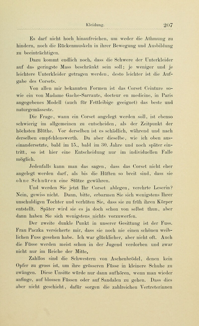 Es darf nicht hoch hinaufreichen, um weder die Athmung zu hindern, noch die Rückenmuskeln in ihrer Bewegung und Ausbildung zu beeinträchtigen. Dazu kommt endlich noch, dass die Schwere der Unterkleider auf das geringste Mass beschränkt sein soll; je weniger und je leichtere Unterkleider getragen werden, desto leichter ist die Auf- gabe des Corsets. Von allen mir bekannten Formen ist das Corset Ceinture so- wie ein von Madame Grache-Sarraute, docteur en medicine, in Paris angegebenes Modell (auch für Fettleibige geeignet) das beste und naturgemässeste. Die Frage, wann ein Corset angelegt werden soll, ist ebenso schwierig im allgemeinen zu entscheiden, als der Zeitpunkt der höchsten Blüthe. Vor derselben ist es schädlich, während und nach derselben empfehlenswerth. Da aber dieselbe, wie ich oben aus- einandersetzte, bald im 15., bald im 30. Jahre und noch später ein- tritt, so ist hier eine Entscheidung nur im individuellen Falle möglich. Jedenfalls kann man das sagen, class das Corset nicht eher angelegt werden darf, als bis die Hüften so breit sind, dass sie ohne Schnüren eine Stütze gewähren. Und werden Sie jetzt Ihr Corset ablegen, verehrte Leserin? Nein, gewiss nicht. Dann, bitte, erbarmen Sie sich wenigstens Ihrer unschuldigen Tochter und verhüten Sie, dass sie zu früh ihren Körper entstellt. Später wird sie es ja doch schon von selbst thun, aber dann haben Sie sich wenigstens nichts vorzuwerfen. Der zweite dunkle Punkt in unserer Gesittung ist der Fuss. Frau Paczka versicherte mir, dass sie noch nie einen schönen weib- lichen Fuss gesehen habe. Ich war glücklicher, aber nicht oft. Auch die Füsse werden meist schon in der Jugend verdorben und zwar nicht nur im Reiche der Mitte. Zahllos sind die Schwestern von Aschenbrödel, denen kein Opfer zu gross ist, um ihre grösseren Füsse in kleinere Schuhe zu zwängen. Diese Unsitte würde nur dann aufhören, wenn man wieder anfinge, auf blossen Füssen oder auf Sandalen zu gehen. Dass dies aber nicht geschieht, dafür sorgen die zahlreichen Vertreterinnen