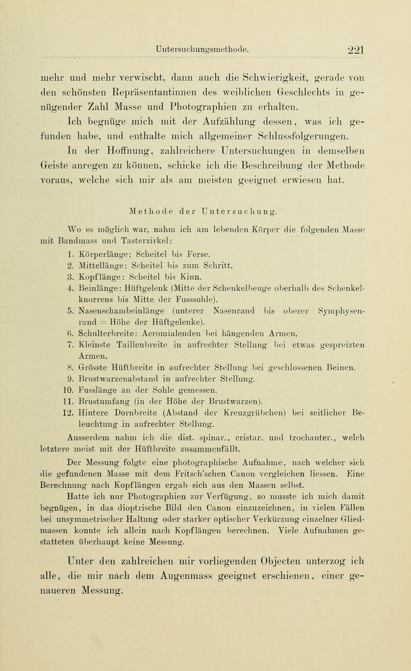 mehr und mehr verwischt, dann auch die Schwierigkeit, gerade von den schönsten Repräsentantinnen des weihlichen Geschlechts in ge- nügender Zahl Masse und Photographien zu erhalten. Ich begnüge mich mit der Aufzählung dessen, was ich ge- funden habe, und enthalte mich allgemeiner Schlussfolgerungen. In der Hoffnung, zahlreichere Untersuchungen in demselben Geiste anregen zu können, schicke ich die Beschreibung der Methode voraus, welche sich mir als am meisten geeignet erwiesen hat. Methode der Untersucliung. Wo es möglich war, nahm ich am lebenden Körper die folgenden Masse mit Bandmass und Tasterzirkel: 1. Körperlänge: Scheitel bis Ferse. 2. Mittellänge: Scheitel bis zum Schritt. 3. Kopflänge: Scheitel bis Kinn. 4. Beinlänge: Hüftgelenk (Mitte der Schenkelbeuge oberhalb des Schenkel- knorrens bis Mitte der Fusssohle). 5. Nasenschambeinlänge (unterer Nasenrand bis oberer Symphysen- rand = Höhe der Hüftgelenke). 6. Schulterbreite: Acromialenden bei hängenden Armen. 7. Kleinste Taillenbreite in aufrechter Stellung bei etwas gespreizten Armen. 8. Grösste Hüftbreite in aufrechter Stellung bei geschlossenen Beinen. 9. Brustwarzenabstand in aufrechter Stellung. 10. Fusslänge an der Sohle gemessen. 11. Brusturnfang (in der Höhe der Brustwarzen). 12. Hintere Dornbreite (Abstand der Kreuzgrübchen) bei seitlicher Be- leuchtung in aufrechter Stellung. Ausserdem nahm ich die dist. spinar., cristar. und trochanter., welch letztere meist mit der Hüftbreite zusammenfällt. Der Messung folgte eine photographische Aufnahme, nach welcher sich die gefundenen Masse mit dem Fritsch'schen Canon vergleichen Hessen. Eine Berechnung nach Kopflängen ergab sich aus den Massen selbst. Hatte ich nur Photographien zur Verfügung, so musste ich mich damit begnügen, in das dioptrische Bild den Canon einzuzeichnen, in vielen Fällen bei unsymmetrischer Haltung oder starker optischer Verkürzung einzelner Glied- massen konnte ich allein nach Kopflängen berechnen. Viele Aufnahmen ge- statteten überhaupt keine Messung. Unter den zahlreichen mir vorliegenden Objecten unterzog ich alle, die mir nach dem Augenmass geeignet erschienen, einer ge- naueren Messung;.