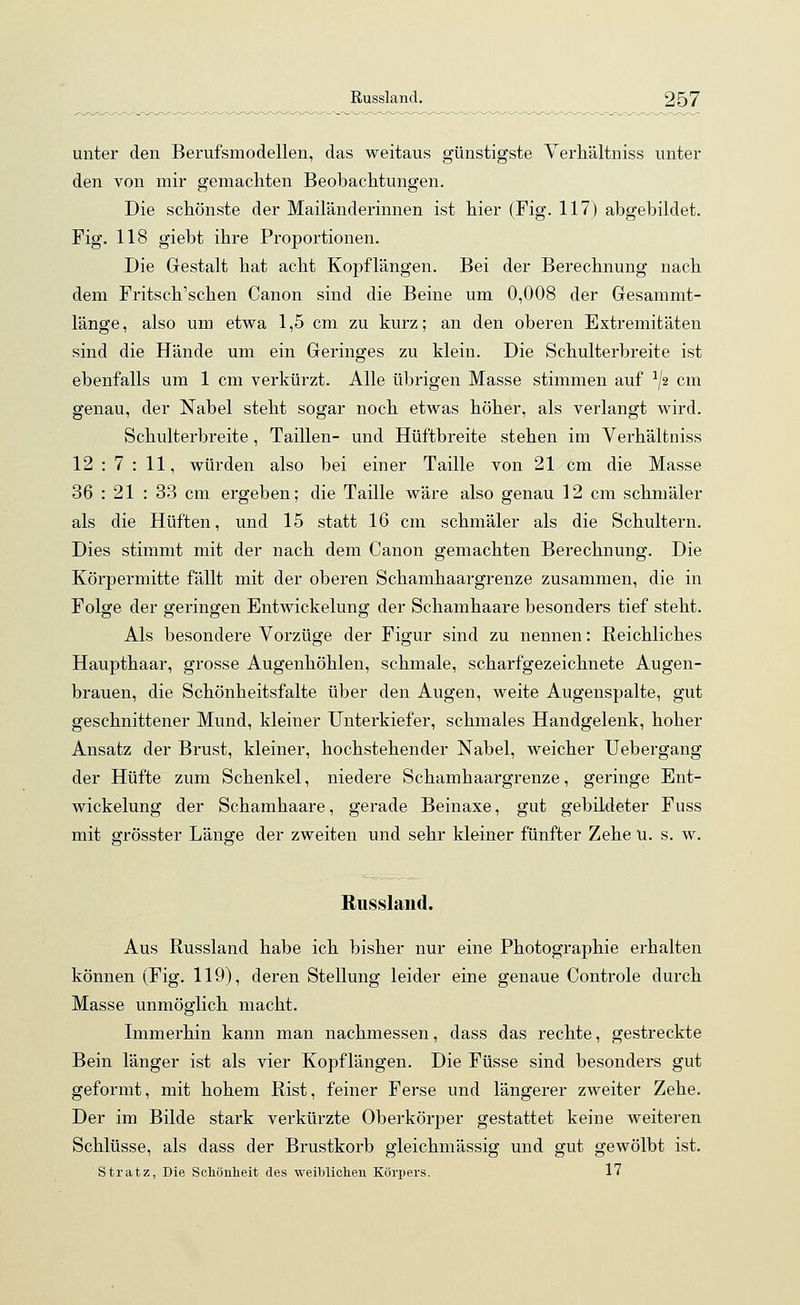 unter den Berufsmodellen, das weitaus günstigste Verhältniss unter den von mir gemachten Beobachtungen. Die schönste der Mailänderinnen ist hier (Fig. 117) abgebildet. Fig. 118 giebt ihre Proportionen. Die Gestalt hat acht Kopflängen. Bei der Berechnung nach dem Fritsch'schen Canon sind die Beine um 0,008 der Gesammt- länge, also um etwa 1,5 cm zu kurz; an den oberen Extremitäten sind die Hände um ein Geringes zu klein. Die Schulterbreite ist ebenfalls um 1 cm verkürzt. Alle übrigen Masse stimmen auf 1J2 cm genau, der Nabel steht sogar noch etwas höher, als verlangt wird. Schulterbreite, Taillen- und Hüftbreite stehen im Verhältniss 12 : 7 : 11, würden also bei einer Taille von 21 cm die Masse 36 : 21 : 33 cm ergeben; die Taille wäre also genau 12 cm schmäler als die Hüften, und 15 statt 16 cm schmäler als die Schultern. Dies stimmt mit der nach dem Canon gemachten Berechnung. Die Körpermitte fällt mit der oberen Schamhaargrenze zusammen, die in Folge der geringen Entwickelung der Schamhaare besonders tief steht. Als besondere Vorzüge der Figur sind zu nennen: Reichliches Haupthaar, grosse Augenhöhlen, schmale, scharfgezeichnete Augen- brauen, die Schönheitsfalte über den Augen, weite Augenspalte, gut geschnittener Mund, kleiner Unterkiefer, schmales Handgelenk, hoher Ansatz der Brust, kleiner, hochstehender Nabel, weicher Uebergang der Hüfte zum Schenkel, niedere Schamhaargrenze, geringe Ent- wickelung der Schamhaare, gerade Beinaxe, gut gebildeter Fuss mit grösster Länge der zweiten und sehr kleiner fünfter Zehe ü. s. w. Russland. Aus Russland habe ich bisher nur eine Photographie erhalten können (Fig. 119), deren Stellung leider eine genaue Controle durch Masse unmöglich macht. Immerhin kann man nachmessen, dass das rechte, gestreckte Bein länger ist als vier Kopflängen. Die Füsse sind besonders gut geformt, mit hohem Rist, feiner Ferse und längerer zweiter Zehe. Der im Bilde stark verkürzte Oberkörper gestattet keine weiteren Schlüsse, als dass der Brustkorb gleiehmässig und gut gewölbt ist. Stratz, Die Schönheit des weiblichen Körpers. 17