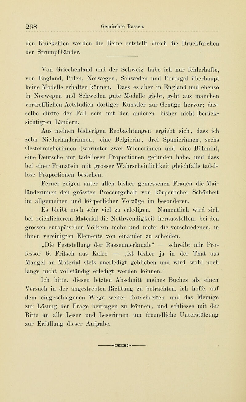 den Kniekehlen werden die Beine entstellt durch die Druckfurchen der Strumpfbänder. Von Griechenland und der Schweiz habe ich nur fehlerhafte, von England, Polen, Norwegen, Schweden und Portugal überhaupt keine Modelle erhalten können. Dass es aber in England und ebenso in Norwegen und Schweden gute Modelle giebt, geht aus manchen vortrefflichen Actstudien dortiger Künstler zur Genüge hervor; das- selbe dürfte der Fall sein mit den anderen bisher nicht [berück- sichtigten Ländern. Aus meinen bisherigen Beobachtungen ergiebt sich, dass ich zehn Niederländerinnen, eine Belgierin, drei Spanierinnen, sechs Oesterreicherinnen (worunter zwei Wienerinnen und eine Böhmin), eine Deutsche mit tadellosen Proportionen gefunden habe, und dass bei einer Französin mit grosser Wahrscheinlichkeit gleichfalls tadel- lose Proportionen bestehen. Ferner zeigen unter allen bisher gemessenen Frauen die Mai- länderinnen den grössten Procentgehalt von körperlicher Schönheit im allgemeinen und körperlicher Vorzüge im besonderen. Es bleibt noch sehr viel zu erledigen. Namentlich wird sich bei reichlicherem Material die Notwendigkeit herausstellen, bei den grossen europäischen Völkern mehr und mehr die verschiedenen, in ihnen vereinigten Elemente von einander zu scheiden. „Die Feststellung der Rassenmerkmale — schreibt mir Pro- fessor G. Fritsch aus Kairo — „ist bisher ja in der That aus Mangel an Material stets unerledigt geblieben und wird wohl noch lange nicht vollständig erledigt werden können. Ich bitte, diesen letzten Abschnitt meines Buches als einen Versuch in der angestrebten Richtung zu betrachten, ich hoffe, auf dem eingeschlagenen Wege weiter fortschreiten und das Meinige zur Lösung der Frage beitragen zu können, und schliesse mit der Bitte an alle Leser und Leserinnen um freundliche Unterstützung zur Erfüllung dieser Aufgabe.