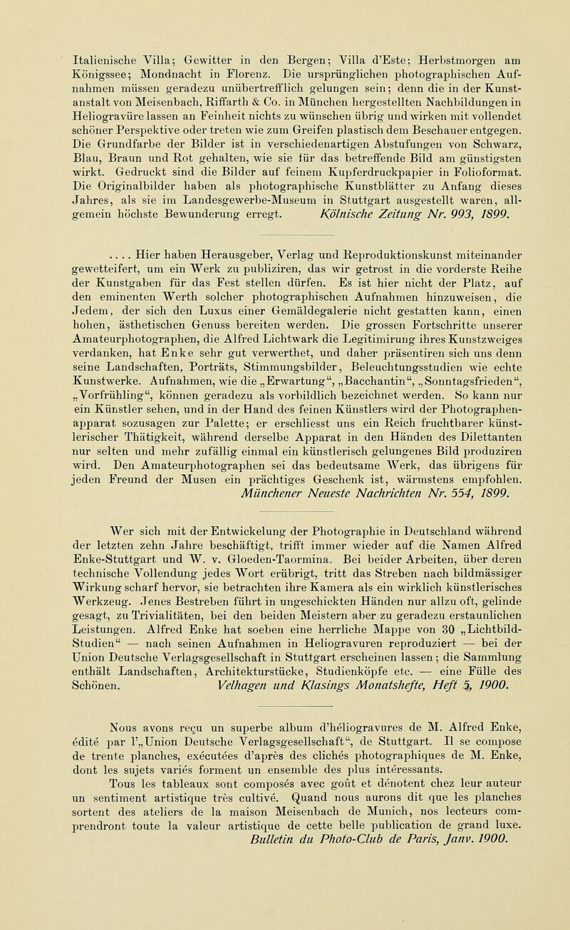 Italienische Villa; Gewitter in den Bergen; Villa d'Este; Herbstmorgen am Königssee; Mondnacht in Florenz. Die ursprünglichen photographischen Auf- nahmen müssen geradezu unübertrefflich gelungen sein; denn die in der Kunst- anstalt von Meisenbach, Riffarth & Co. in München hergestellten Nachbildungen in Heliogravüre lassen an Feinheit nichts zu wünschen übrig und wirken mit vollendet schöner Perspektive oder treten wie zum Greifen plastisch dem Beschauer entgegen. Die Grundfarbe der Bilder ist in verschiedenartigen Abstufungen von Schwarz, Blau, Braun und Rot gehalten, wie sie für das betreffende Bild am günstigsten wirkt. Gedruckt sind die Bilder auf feinem Kupferdruckpapier in Folioformat. Die Originalbilder haben als photographische Kunstblätter zu Anfang dieses Jahres, als sie im Landesgewerbe-Museum in Stuttgart ausgestellt waren, all- gemein höchste Bewunderung erregt. Kölnische Zeitung Nr. 993, 1899. .... Hier haben Herausgeber, Verlag und Reproduktionskunst miteinander gewetteifert, um ein Werk zu publiziren, das wir getrost in die vorderste Reihe der Kunstgaben für das Fest stellen dürfen. Es ist hier nicht der Platz, auf den eminenten Werth solcher photographischen Aufnahmen hinzuweisen, die Jedem, der sich den Luxus einer Gemäldegalerie nicht gestatten kann, einen hohen, ästhetischen Genuss bereiten werden. Die grossen Fortschritte unserer Amateurphotographen, die Alfred Lichtwark die Legitimirung ihres Kunstzweiges verdanken, hat Enke sehr gut verwerthet, und daher präsentiren sich uns denn seine Landschaften, Porträts, Stimmungsbilder, Beleuchtungsstudien wie echte Kunstwerke. Aufnahmen, wie die „Erwai'tung, „Bacchantin, „Sonntagsfrieden, „Vorfrühling, können geradezu als vorbildlich bezeichnet werden. So kann nur ein Künstler sehen, und in der Hand des feinen Künstlers wird der Photographen- apparat sozusagen zur Palette; er erschliesst uns ein Reich fruchtbarer künst- lerischer Thätigkeit, während derselbe Apparat in den Händen des Dilettanten nur selten und mehr zufällig einmal ein künstlerisch gelungenes Bild produziren wird. Den Amateurphotographen sei das bedeutsame Werk, das übrigens für jeden Freund der Musen ein prächtiges Geschenk ist, wärmstens empfohlen. Münchener Neueste Nachrichten Nr. 554, 1899. Wer sich mit der Entwickelung der Photographie in Deutschland während der letzten zehn Jahre beschäftigt, trifft immer wieder auf die Namen Alfred Enke-Stuttgart und W. v. Gloeden-Taormina. Bei beider Arbeiten, über deren technische Vollendung jedes Wort erübrigt, tritt das Streben nach bildmässiger Wirkung scharf hervor, sie betrachten ihre Kamera als ein wirklich künstlerisches Werkzeug. Jenes Bestreben führt in ungeschickten Händen nur allzu oft, gelinde gesagt, zu Trivialitäten, bei den beiden Meistern aber zu geradezu erstaunlichen Leistungen. Alfred Enke hat soeben eine herrliche Mappe von 30 „Lichtbild- Studien — nach seinen Aufnahmen in Heliogravüren reproduziert — bei der Union Deutsche Verlagsgesellschaft in Stuttgart erscheinen lassen; die Sammlung enthält Landschaften, Architekturstücke, Studienköpfe etc. — eine Fülle des Schönen. Velhagen und Kissings Monatshefte, Heft 5, 1900. Nous avons regu un süperbe album d'heliogravures de M. Alfred Enke, edite par l'„Union Deutsche Verlagsgesellschaft, de Stuttgart. II se compose de trente planches, executees d'apres des cliches photographiques de M. Enke, dont les sujets varies forment un ensemble des plus interessants. Tous les tableaux sont composes avec goüt et denotent chez leur auteur un sentiment artistique tres cultive. Quand nous aurons dit que les planches sortent des ateliers de la maison Meisenbach de Munich, nos lecteurs com- prendront toute la valeur artistique de cette belle publication de grand luxe. Bulletin du Photo-Club de Paris, Janv. 1900.