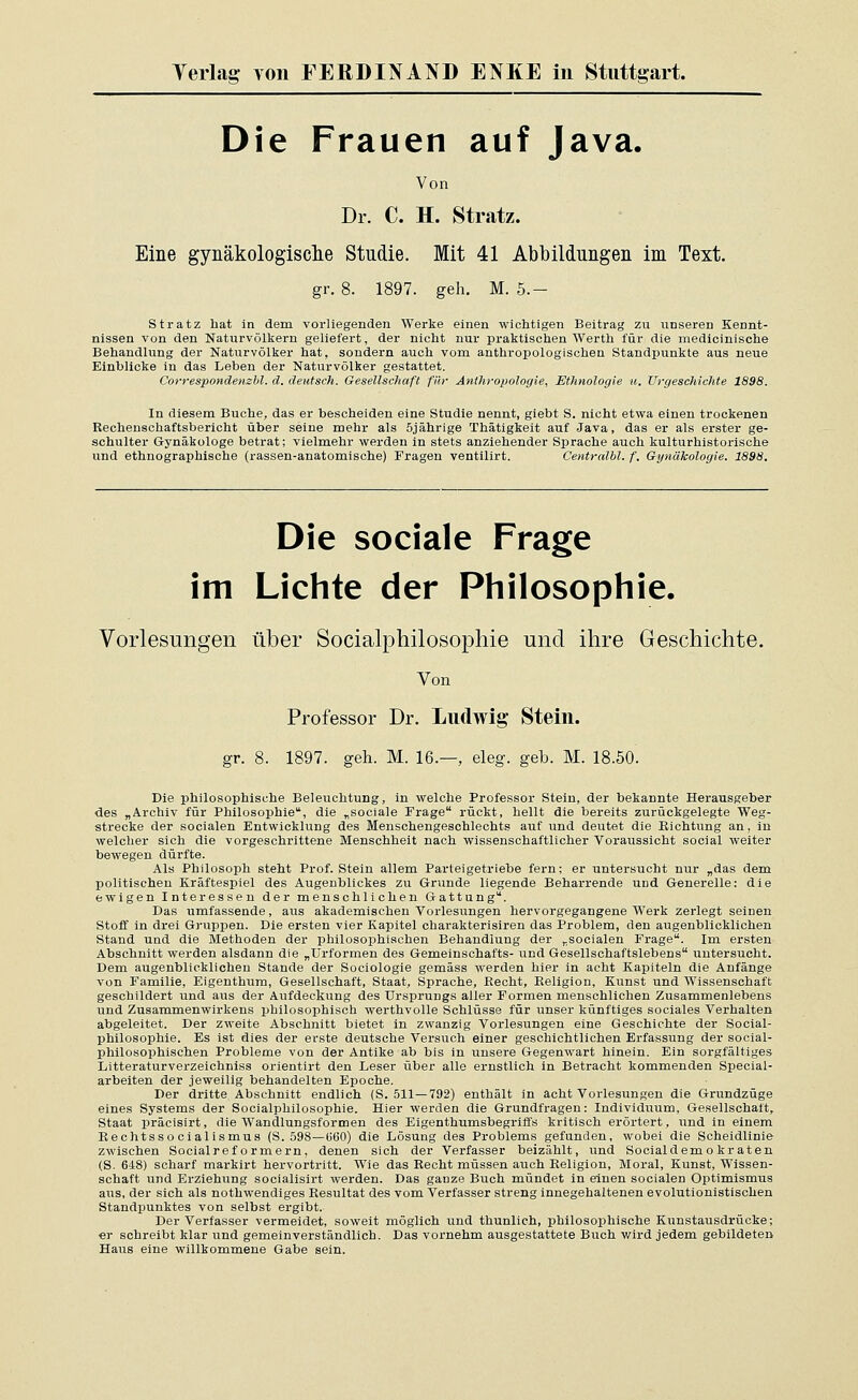 Die Frauen auf Java. Von Dr. C. H. Stratz. Eine gynäkologische Studie. Mit 41 Abbildungen im Text. gr. 8. 1897. geh. M. 5.- Stratz hat in dem vorliegenden Werke einen wichtigen Beitrag zu iinseren Kennt- nissen von den Naturvölkern geliefert, der nicht nur praktischen Werth für die medicinische Behandlung der Naturvölker hat, sondern auch vom anthropologischen Standpunkte aus neue Einblicke in das Leben der Naturvölker gestattet. Correspondenzbl. d. deutsch. Gesellschaft für Anthropologie, Ethnologie u. Urgeschichte 1898. In diesem Buche, das er bescheiden eine Studie nennt, giebt S. nicht etwa einen trockenen Rechenschaftsbericht über seine mehr als 5jährige Thätigkeit auf Java, das er als erster ge- schulter Gynäkologe betrat; vielmehr werden in stets anziehender Sprache auch kulturhistorische und ethnographische (rassen-anatomische) Fragen ventilirt. Centrälbl. f. Gynäkologie. 1898. Die sociale Frage im Lichte der Philosophie. Vorlesungen über Socialphilosophie und ihre Geschichte. Von Professor Dr. Ludwig Stein. gr. 8. 1897. geh. M. 16.—, eleg. geb. M. 18.50. Die philosophische Beleuchtung, in welche Professor Stein, der bekannte Herausgeber des „Archiv für Philosophie, die „sociale Frage rückt, hellt die bereits zurückgelegte Weg- strecke der socialen Entwicklung des Menschengeschlechts auf und deutet die Richtung an, in welcher sich die vorgeschrittene Menschheit nach wissenschaftlicher Voraussicht social weiter bewegen dürfte. Als Philosoph steht Prof. Stein allem Parteigetriebe fern; er untersucht nur „das dem politischen Kräftespiel des Augenblickes zu Grunde liegende Beharrende und Generelle: die ewigen Interessen der menschlichen Gattung. Das umfassende, aus akademischen Vorlesungen hervorgegangene Werk zerlegt seinen Stoff in drei Gruppen. Die ersten vier Kapitel charakterisiren das Problem, den augenblicklichen Stand und die Methoden der philosophischen Behandlung der „socialen Frage. Im ersten Abschnitt werden alsdann die „Urformen des Gemeinschafts- und Gesellschaftslebens untersucht. Dem augenblicklichen Stande der Sociologie gemäss werden hier in acht Kapiteln die Anfänge von Familie, Eigenthum, Gesellschaft, Staat, Sprache, Recht, Religion, Kunst und Wissenschaft geschildert und aus der Aufdeckung des Ursprungs aller Formen menschlichen Zusammenlebens und Zusammenwirkens philosophisch werthvolle Schlüsse für unser künftiges sociales Verhalten abgeleitet. Der zweite Abschnitt bietet in zwanzig Vorlesungen eine Geschichte der Social- philosophie. Es ist dies der erste deutsche Versuch einer geschichtlichen Erfassung der social- phüosophischen Probleme von der Antike ab bis in unsere Gegenwart hinein. Ein sorgfältiges Litteraturverzeichniss orientirt den Leser über alle ernstlich in Betracht kommenden Special- arbeiten der jeweilig behandelten Epoche. Der dritte Abschnitt endlich (S. 511—792) enthält in acht Vorlesungen die Grundzüge eines Systems der Socialphilosophie. Hier werden die Grundfragen: Individuum, Gesellschaft, Staat präcisirt, die Wandlungsformen des Eigenthumsbegriffs kritisch erörtert, und in einem Rechtsso cialismus (S. 598—1560) die Lösung des Problems gefunden, wobei die Scheidlinie zwischen Socialref ormern, denen sich der Verfasser beizählt, und Socialdemo kr aten (S. 648) scharf markirt hervortritt. Wie das Recht müssen auch Religion, Moral, Kunst, Wissen- schaft und Erziehung socialisirt werden. Das ganze Buch mündet in einen socialen Optimismus aus, der sich als nothwendiges Resultat des vom Verfasser streng innegehaltenen evolutionistischen Standpunktes von selbst ergibt. Der Verfasser vermeidet, soweit möglich und thunlich, philosophische Kunstausdrücke; er schreibt klar und gemeinverständlich. Das vornehm ausgestattete Buch wird jedem gebildeten Haus eine willkommene Gabe sein.