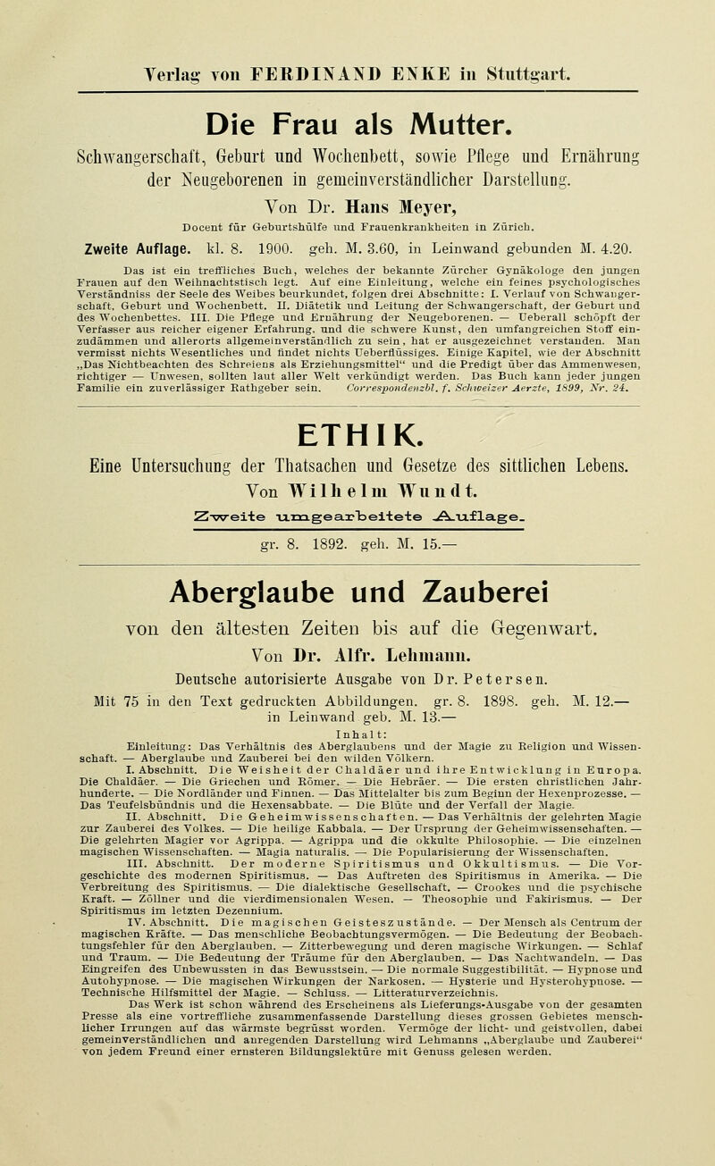 Die Frau als Mutter. Schwangerschaft, Geburt und Wochenbett, sowie Pflege und Ernährung der Neugeborenen in gemeinverständlicher Darstellung. Von Dr. Hans Meyer, Docent für Geburtshülfe und Frauenkrankheiten in Zürich. Zweite Auflage, kl. 8. 1900. geh. M. 3.60, in Leinwand gebunden M. 4.20. Das ist ein treffliches Buch, welches der bekannte Zürcher Gynäkologe den jungen Trauen auf den Weihnachtstisch legt. Auf eine Einleitung, welche ein feines psychologisches Verständniss der Seele des Weibes beurkundet, folgen drei Abschnitte: I. Verlauf von Schwanger- schaft, Geburt und Wochenbett. II. Diätetik und Leitung der Schwangerschaft, der Geburt und des Wochenbettes. III. Die Pflege und Ernährung der Neugeborenen. — Ueberall schöpft der Verfasser aus reicher eigener Erfahrung, und die schwere Kunst, den umfangreichen Stoff ein- zudämmen und allerorts allgemeinverständlich zu sein, hat er ausgezeichnet verstanden. Man vermisst nichts Wesentliches und findet nichts Ueberflüssiges. Einige Kapitel, wie der Abschnitt „Das Nichtbeachten des Schreiens als Erziehungsmittel und die Predigt über das Ammenwesen, richtiger — Unwesen, sollten laut aller Welt verkündigt werden. Das Buch kann jeder jungen Familie ein zuverlässiger Kathgeber sein. Correspondenzbl. f. Schweizer Aerzte, 1899, Nr. 24. ETHIK. Eine Untersuchung der Thatsachen und Gesetze des sittlichen Lebens. Yon Wilhelm Wundt. Z-weite •u.m.gea.ir'beite-te A.u£lage. gr. 8. 1892. geh. M. 15.— Aberglaube und Zauberei von den ältesten Zeiten bis auf die Gegenwart. Von Dr. Alfr. Lehmann. Deutsche autorisierte Ausgabe von Dr. Petersen. Mit 75 in den Text gedruckten Abbildungen, gr. 8. 1898. geh. M. 12.— in Leinwand geb. M. 13.— Inhal t: Einleitung: Das Verhältnis des Aberglaubens und der Magie zu Keligion und Wissen- schaft. — Aberglaube und Zauberei bei den wilden Völkern. I.Abschnitt. Die Weisheit der Chaldäer und ihre Entwicklung in Europa. Die Chaldäer. — Die Griechen und Eömer. — Die Hebräer. — Die ersten christlichen Jahr- hunderte. — Die Nordländer und Finnen. — Das Mittelalter bis zum Beginn der Hexenprozesse. — Das Teufelsbündnis und die Hexensabbate. — Die Blüte und der Verfall der Magie. II. Abschnitt. Die Gehe im Wissens ehalten.—Das Verhältnis der gelehrten Magie zur Zauberei des Volkes. — Die heilige Kabbala. — Der Ursprung der Geheimwissenschaften. — Die gelehrten Magier vor Agrippa. — Agrippa und die okkulte Philosophie. — Die einzelnen magischen Wissenschaften. — Magia naturalis. — Die Popularisierung der Wissenschaften. III. Abschnitt. Der moderne Spiritismus und Okkultismus. — Die Vor- geschichte des modernen Spiritismus. — Das Auftreten des Spiritismus in Amerika. — Die Verbreitung des Spiritismus. — Die dialektische Gesellschaft. — Crookes und die psychische Kraft. — Zöllner und die vierdimensionalen Wesen. — Theosophie und Fakirismus. — Der Spiritismus im letzten Dezennium. IV. Abschnitt. Die magischen Geisteszustände. — Der Mensch als Centrum der magischen Kräfte. — Das menschliche Beobachtungsvermögen. — Die Bedeutung der Beobach- tungsfehler für den Aberglauben. — Zitterbewegung und deren magische Wirkungen. — Schlaf und Traum. — Die Bedeutung der Träume für den Aberglauben. — Das Nachtwandeln. — Das Eingreifen des Unbewussten in das Bewusstsein. — Die normale Suggestibilität. — Hypnose und Autohypnose. — Die magischen Wirkungen der Narkosen. — Hysterie und Hysterohypnose. — Technische Hilfsmittel der Magie. — Schluss. — Litteraturverzeichnis. Das Werk ist schon während des Erscheinens als Lieferungs-Ausgabe von der gesamten Presse als eine vortreffliche zusammenfassende Darstellung dieses grossen Gebietes mensch- licher Irrungen auf das wärmste begrüsst worden. Vermöge der licht- und geistvollen, dabei gemeinverständlichen und anregenden Darstellung wird Lehmanns „Aberglaube und Zauberei von jedem Freund einer ernsteren Bildungslektüre mit Genuss gelesen werden.