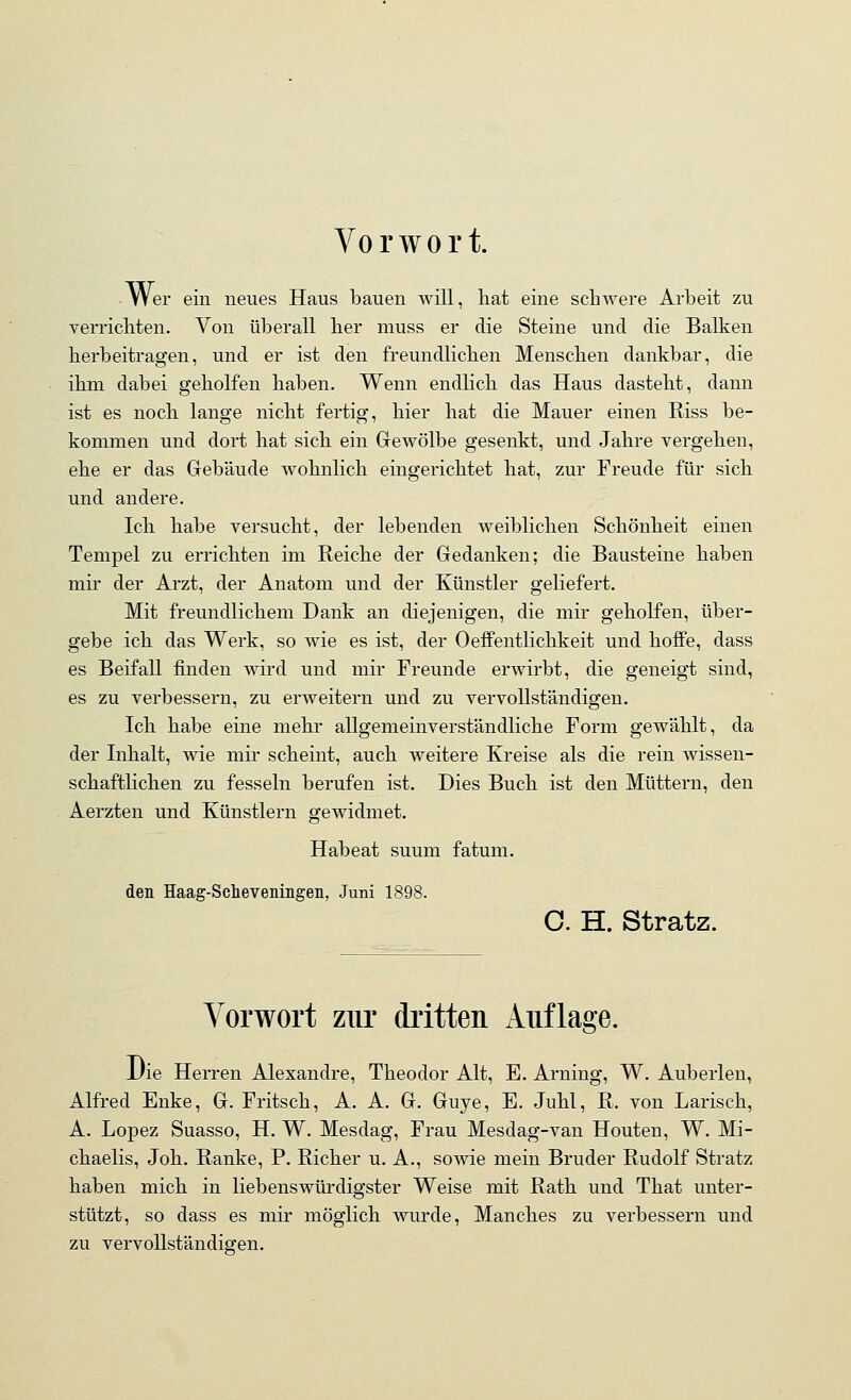 Vorwort. ■ Wer ein neues Haus bauen will, liat eine schwere Arbeit zu verricliten. Von überall lier muss er die Steine und die Balken berbeitragen, und er ist den freundlicben Menschen dankbar, die ihm dabei geholfen haben. Wenn endlicli das Haus dastebt, dann ist es nocb lange nicht fertig, bier hat die Mauer einen Riss be- kommen und dort hat sieb ein Gewölbe gesenkt, und Jabre vergeben, ehe er das Gebäude wohnlich eingerichtet hat, zur Freude für sich und andere. leb habe versucht, der lebenden weiblichen Schönheit einen Tempel zu erricbten im Reiche der Gedanken; die Bausteine haben mir der Arzt, der Anatom und der Künstler geliefert. Mit freundlicbem Dank an diejenigen, die mir gebolfen, über- gebe icb das Werk, so wie es ist, der Oeffentlichkeit und hoffe, dass es Beifall finden wird und mir Freunde erwirbt, die geneigt sind, es zu verbessern, zu erweitern und zu vervollständigen. Ich habe eine mebr allgemeinverständliche Form gewäblt, da der Inhalt, wie mir scheint, auch weitere Kreise als die rein wissen- schaftlichen zu fesseln berufen ist. Dies Bucb ist den Müttern, den Aerzten und Künstlern gewidmet. Habeat suum fatum. den Haag-Scheveningen, Juni 1898. O. H. Stratz. Vorwort ziu' dritten Auflage. Die Herren Alexandre, Theodor Alt, E. Arning, W. Auberlen, Alfred Enke, G. Fritsch, A. A. G. Guye, E. Juhl, R. von Lariscb, A. Lopez Suasso, H. W. Mesdag, Frau Mesdag-van Houten, W. Mi- chaelis, Job. Ranke, P. Rieber u. A., sowie mein Bruder Rudolf Stratz haben mich in liebenswürdigster Weise mit Rath und That unter- stützt, so dass es mir möglich wurde, Manches zu verbessern und zu vervollständigen.